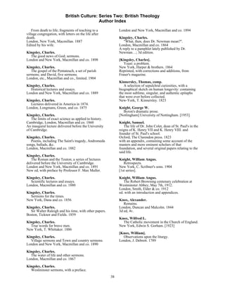 British Culture: Series Two: British Theology
                                             Author Index

    From death to life; fragments of teaching to a           London and New York, Macmillan and co. 1894
village congregation, with letters on the life after
death.                                                       Kingsley, Charles.
London, New York, Macmillan. 1887                               "What, then, does Dr. Newman mean?".
Edited by his wife.                                          London, Macmillan and co. 1864
                                                             A reply to a pamphlet lately published by Dr.
Kingsley, Charles.                                           Newman…; 3d edition.
  The good news of God; sermons.
London and New York, Macmillan and co. 1898                  [Kingsley, Charles].
                                                                Yeast: a problem.
Kingsley, Charles.                                           New York, Harper & brothers. 1864
   The gospel of the Pentateuch, a set of parish             Reprinted, with corrections and additions, from
sermons; and David, five sermons.                            Fraser's magazine.
London, etc., Macmillan and co., limited. 1904
                                                             Kinnersley, Thomas, comp.
Kingsley, Charles.                                              A selection of sepulchral curiosities, with a
  Historical lectures and essays.                            biographical sketch on human longevity: containing
London and New York, Macmillan and co. 1889                  the most sublime, singular, and authentic epitaphs
                                                             that were ever before collected.
Kingsley, Charles.                                           New-York, T. Kinnersley. 1823
  Lectures delivered in America in 1874.
London, Longmans, Green, and co. 1875                        Knight, George W.
                                                               Byron's dramatic prose.
Kingsley, Charles.                                           [Nottingham] University of Nottingham. [1953]
   The limits of exact science as applied to history.
Cambridge, London, Macmillan and co. 1860                    Knight, Samuel.
An inaugural lecture delivered before the University            The life of Dr. John Colet, dean of St. Paul's in the
of Cambridge.                                                reigns of K. Henry VII and K. Henry VIII. and
                                                             founder of St. Paul's school.
Kingsley, Charles.                                           Oxford, The Clarendon press. 1823
   Poems, including The Saint's tragedy, Andromeda           with an appendix, containing some account of the
songs, ballads, &c.                                          masters and more eminent scholars of that
London, Macmillan and co. 1882                               foundation, and several original papers relating to the
                                                             said life.
Kingsley, Charles.
   The Roman and the Teuton; a series of lectures            Knight, William Angus.
delivered before the University of Cambridge.                   Retrospects.
London and New York, Macmillan and co. 1891                  New York, C. Scribner's sons. 1904
New ed, with preface by Professor F. Max Muller.             [1st series].
Kingsley, Charles.                                           Knight, William Angus.
  Scientific lectures and essays.                               The Robert Browning centenary celebration at
London, Macmillan and co. 1880                               Westminster Abbey, May 7th, 1912.
                                                             London, Smith, Elder & co. 1912
Kingsley, Charles.                                           ed. with an introduction and appendices.
  Sermons for the times.
New York, Dana and co. 1856                                  Knox, Alexander.
                                                                Remains.
Kingsley, Charles.                                           London, Duncan and Malcolm. 1844
  Sir Walter Raleigh and his time, with other papers.        3d ed, 4v.
Boston, Ticknor and Fields. 1859
                                                             Knox, Wilfred L.
Kingsley, Charles.                                             The Catholic movement in the Church of England.
  True words for brave men.                                  New York, Edwin S. Gorham. [1923]
New York, T. Whittaker. 1886
                                                             [Knox, William].
Kingsley, Charles.                                             Observations upon the liturgy.
  Village sermons and Town and country sermons.              London, J. Debrett. 1789
London and New York, Macmillan and co. 1890

Kingsley, Charles.
  The water of life and other sermons.
London, Macmillan and co. 1867
Kingsley, Charles.
  Westminster sermons, with a preface.
                                                        38
 