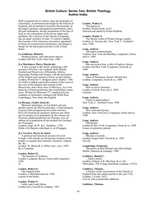 British Culture: Series Two: British Theology
                                            Author Index

With a proposal for its reform, upon the principles of
Christianity, as professed and taught by the Church of          Landor, Walter S.
England; and an attempt to reconcile the doctrines of              The poems of.
the angels' apostacy and perpetual punishment, man's            London, Walter Scott. [n.d.]
fall and redemption, and the incarnation of the Son of          Selected and edited by Ernest Radford.
God, to our conceptions of the divine nature and
attributes. By a layman of the Church of England,               Landor, Walter S.
late an under secretary of state. To which is added,               The shorter works of Walter Savage Landor.
the Journals of the American convention, appointed              London, G. Newnes ltd.; New York, C. Scribner's
to frame an ecclesiastical constitution, and prepare a          sons. 1904
liturgy for the Episcopal churches in the United
States.                                                         Lang, Andrew.
                                                                   Adventures among books.
La Gallienne, Richard.                                          London, New York and Bombay, Longmans, Green,
  Sleeping beauty, and other prose fancies.                     and co. 1905
London and New York, John Lane. 1900
                                                                Lang, Andrew.
[La Martiniere, Pierre Martin de].                                Ban and arriere ban, a rally of fugitive rhymes.
    A new voyage to the North: containing a full                London and New York, Longmans, Green & co.
account of Norway; the Laplands, both Danish,                   1894
Swedish and Muscovite; of Borandia, Siberia,
Samojedia, Zembla and Iseland; with the description             Lang, Andrew.
of the religion and customs of these several nations.             Grass of Parnassus; rhymes old and new.
London, Printed for T. Hodgson and A. Barker. 1706              London, Longmans, Green & co. 1888
To which is added a particular relation of the court of
the czar; of the religion and customs of the                    Lang, Andrew.
Muscovites; and a short story of Muscovy. As it was                 How to fail in literature.
taken by a French gentleman who resided there many              London, Field & Tuer, [etc.]. 1890
years. Written by Monsieur ***, employed by the                 a lecture.
company of merchants, trading to the North from
Copenhagen. Now done into English.                              Lang, Andrew.
                                                                  Letters to dead authors.
La Rocque, [Andre Jean] de.                                     New York, C. Scribner's sons. 1888
   Memoire analytique: ou l'on deduit, par une
grande reunion de faits les principes, a l'aide desquels        Lang, Andrew.
on poura faire prosperer de nouvelles colonies...                 New collected rhymes.
Suivi de l'examen de questions relatives aux effets             London, New York [etc.] Longmans, Green and co.
que les progres de la population & des cultures du              1906
Nouveau monde produiront sur l'Europe; avec un
tableau de la population & des produits de l'archipel           Lang, Andrew.
de l'Amerique.                                                     Old friends.
Londres, Impr. de W. & C. Spilsbury. 1796                       London & New York, Longmans, Green & co. 1890
Dedie a Sa Majeste catholique le roi d'Espagne.                 Essays in epistolary parody.
[La Terriere, Pierre de Sales].                                 Lang, Andrew.
   A political and historical account of Lower                     Rhymes a la mode.
Canada; with remarks on the present situation of the            London, Kegan Paul, Trench & co. 1885
people, as regards their manners, character, religion,          [2d ed].
&c. &c.
London, W. Marsh & A. Miller; [etc., etc.]. 1830                Langbridge, Frederick.
By a Canadian.                                                    The power of Red Michael and other ballads.
                                                                Dublin, Maunsel & company. 1909
Landor, Robert E.
   The fountain of Arethusa.                                    Lathbury, Daniel C.
London, Longman, Brown, Green and Longman's.                      …Dean Church.
1848                                                            London, Oxford, A.R. Mowbray & co. ltd.;
2v.                                                             Milwaukee, The Young churchman company. [1912]
Landor, Robert E.                                               Lathbury, Thomas.
   The impious feast.                                             A history of the convocation of the Church of
London, J. Matchard and son. 1828                               England from the earliest period to the year 1742.
a poem in ten books.                                            London, J. Leslie. 1853
                                                                21d ed, with considerable additions.
Landor, Walter S.
  Gebir, and Count Julian.                                      Lathbury, Thomas.
London [etc.] Cassell & company. 1887
                                                           39
 
