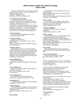 British Culture: Series Two: British Theology
                                             Author Index

   A history of the Nonjurors: their controversies and           Eleothriambos or, The triumph of mercy in the
writings: with remarks on some of the rubrics in the          chariot of praise.
Book of common prayer.                                        Boston: Reprinted by B. Green, for Benj. Elit, and
London, W. Pickering. 1845                                    sold at his shop. 1718
Birth Date: 1798; Date of Death: 1865.                        A treatise of preventing secret & unexpected mercies,
                                                              with some mixt reflections.
Law, Edmund, bp. of Carlisle.
   An enquiry into the ideas of space, time,                  Legrew, James.
immensity, and eternity; as also the self-existence,             A few remarks on the sculpture of the nations
necessary existence, and unity of the divine nature.          referred to in the Old Testament, deduced from an
Cambridge, W. Thurlbourn. 1734                                examination of some of their idols.
In answer to a book lately publish'd by Mr. Jackson,          London, Whittaker and co. 1845
entitled, The existence and unity of God proved from
His nature and attributes.... To which is added, A            Lehmann, Rudolph C.
dissertation upon the argument a priori for proving               Memories of half a century, a record of
the existence of a first cause. By a learned hand.            friendships.
                                                              London, Smith, Elder & co. 1908
Layard, George B.
  Tennyson and the pre-Raphaelite illustrators.               [Leslie, Charles].
London, Elliot Stock. 1894                                        The snake in the grass: or, Satan transform'd into
                                                              an angel of light, discovering the deep and
Lea, Henry Charles.                                           unsuspected subtilty which is couched under the
   Studies in church history.                                 pretended simplicity, of many of the principal leaders
Philadelphia, H.C. Lea; London, S. Low, son, &                of those people call'd Quakers.
Marston. 1869                                                 London, Printed for Charles Brome, at the Gun at the
The rise of the temporal power.- Benefit of clergy.-          West-end of St. Pauls. 1698
Excommunication.                                              The 3d edition, with additions.
Lechford, Thomas.                                             Leslie, Shane.
   Plain dealing: or, Nevves from New-England.                   Henry Edward Manning, his life and labours.
London, Printed by W.E. & I.G. for N. Butter. 1642            London, [etc.] Burns, Cates & Washbourne limited.
A short view of New-Englands present government,              1921
both ecclesiasticall and civil, compared with the
anciently-received and established government of              Lester, Charles Edwards.
England, in some materiall points; fit for the gravest           The glory and the shame of England.
consideration in these times.                                 New-York, Harper & brothers. 1841
                                                              2v.
Lecky, William E.H.
   Democracy and liberty.                                     A letter to his grace the D---- of N----e, on the duty
London, New York [etc.] Longmans, Green and co.               he owes himself, his king, his country and his God, at
1896                                                          this important moment.
2v.                                                           London, J. Morgan. 1757
Lecky, William E.H.                                           A Letter to the Earl of Chatham, concerning his
    History of the rise and influence of the spirit of        speech and motion in the House of Lords.
rationalism in Europe.                                        London, Printed for T. Evans. 1777
New York, D. Appleton and co. 1868                            With some observations on the speeches of Lord
2v; Revised ed.                                               Camden, Lord Weymouth, The Archbishop of York,
                                                              Lord Shelburne, and Lord Mansfield.
Lecky, William E.H.
  The map of life, conduct and character.                     A letter to the great man, occasioned by the Letter to
London [etc.] Longmans, Green, and co. 1901                   two great men.
                                                              London: Printed for W. Bristow. 1759
Ledderbogen, W.                                               In which many of that writer's absurdities,
  …Felicia Dorothea Hemans' lyrik, eine stilkricik.           inconsistencies and contradictions are detected. And
Heldelberg, C. Winter. 1913                                   the fatal tendency of his propositions exposed. By a
                                                              citizen of London, a disciple of Sidney and Locke.
Lediard, Thomas.
   The naval history of England, in all its branches          Letters to the king, from an old patriotic Quaker,
from the Norman conquest in the year 1066, to the             lately deceased.
conclusion of 1734.                                           London, Printed for R. Baldwin. 1778
London, Printed for J. Wilcox [etc.]. 1735
2v.                                                           Lewis, Matthew G.
                                                                Poems.
[Lee, Samuel].                                                London. 1812

                                                         40
 