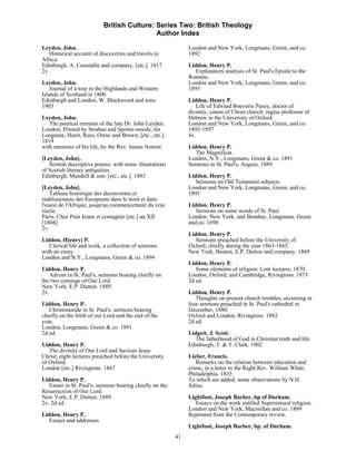 British Culture: Series Two: British Theology
                                            Author Index

Leyden, John.                                                  London and New York, Longmans, Green, and co.
   Historical account of discoveries and travels in            1892
Africa.
Edinburgh, A. Constable and company, [etc.]. 1817              Liddon, Henry P.
2v.                                                               Explanatory analysis of St. Paul's Epistle to the
                                                               Romans.
Leyden, John.                                                  London and New York, Longmans, Green, and co.
    Journal of a tour in the Highlands and Western             1893
Islands of Scotland in 1800.
Edinburgh and London, W. Blackwood and sons.                   Liddon, Henry P.
1903                                                              Life of Edward Bouverie Pusey, doctor of
                                                               divinity, canon of Christ church; regius professor of
Leyden, John.                                                  Hebrew in the University of Oxford.
   The poetical remains of the late Dr. John Leyden.           London and New York, Longmans, Green, and co.
London, Printed by Strahan and Spottis-woods, for              1893-1897
Longman, Hurst, Rees, Orme and Brown; [etc., etc.].            4v.
1819
with memoirs of his life, by the Rev. James Norton.            Liddon, Henry P.
                                                                  The Magnificat.
[Leyden, John].                                                London, N.Y., Longmans, Green & co. 1891
   Scotish descriptive poems; with some illustrations          Sermons in St. Paul's, August, 1889.
of Scotish literary antiquities.
Edinburgh, Mundell & son; [etc., etc.]. 1803                   Liddon, Henry P.
                                                                  Sermons on Old Testament subjects.
[Leyden, John].                                                London and New York, Longmans, Green, and co.
    Tableau historique des decouvertes et                      1891
etablissemens des Europeens dans le nord et dans
l'ouest de l'Afrique, jusqu'au commencement du xixe            Liddon, Henry P.
siecle.                                                           Sermons on some words of St. Paul.
Paris, Chez Pain Jeune et comagnie [etc.] an XII.              London, New York, and Bombay, Longmans, Green
[1804]                                                         and co. 1898
2v.
                                                               Liddon, Henry P.
Liddon, H[enry] P.                                                Sermons preached before the University of
   Clerical life and work, a collection of sermons             Oxford, chiefly during the year 1863-1865.
with an essay.                                                 New York, Boston, E.P. Dutton and company. 1869
London and N.Y., Longmans, Green & co. 1894
                                                               Liddon, Henry P.
Liddon, Henry P.                                                  Some elements of religion: Lent lectures, 1870.
   Advent in St. Paul's; sermons bearing chiefly on            London, Oxford, and Cambridge, Rivingtons. 1873
the two comings of Our Lord.                                   2d ed.
New York, E.P. Dutton. 1889
2v.                                                            Liddon, Henry P.
                                                                  Thoughts on present church troubles, occurring in
Liddon, Henry P.                                               four sermons preached in St. Paul's cathedral in
   Christmastide in St. Paul's; sermons bearing                December, 1880.
chiefly on the birth of our Lord and the end of the            Oxford and London, Rivingtons. 1882
year.                                                          2d ed.
London, Longmans, Green & co. 1891
2d ed.                                                         Lidgett, J. Scott.
                                                                  The fatherhood of God in Christian truth and life.
Liddon, Henry P.                                               Edinburgh, T. & T. Clark. 1902
   The divinity of Our Lord and Saviour Jesus
Christ; eight lectures preached before the University          Lieber, Francis.
of Oxford.                                                        Remarks on the relation between education and
London [etc.] Rivingtons. 1867                                 crime, in a letter to the Right Rev. William White.
                                                               Philadelphia. 1835
Liddon, Henry P.                                               To which are added, some observations by N.H.
   Easter in St. Paul's; sermons bearing chiefly on the        Julius.
Resurrection of Our Lord.
New York, E.P. Dutton. 1889                                    Lightfoot, Joseph Barber, bp of Durham.
2v; 2d ed.                                                        Essays on the work entitled Supernatural religion.
                                                               London and New York, Macmillan and co. 1889
Liddon, Henry P.                                               Reprinted from the Contemporary review.
   Essays and addresses.
                                                               Lightfoot, Joseph Barber, bp. of Durham.
                                                          41
 