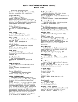 British Culture: Series Two: British Theology
                                            Author Index

  Dissertations on the apostolic age.
London and New York, Macmillan and co. 1892                    Loskiel, George Henry.
Reprinted from editions of St. Paul's Epistles.                   History of the mission of the United Brethren
                                                               among the Indians in North America.
[Lightfoot, William].                                          London, The Brethren's society for the furtherance of
    The complaint of England.                                  the gospel. 1794
London, Printed by I. Wolfe. 1587                              Tr. from the German by Christian Ignatius LaTrobe.
Wherein it is clearly prooved that the practices of
traitrous Papists against the state of this realme, and        Lounsbury, Thomas R.
the person of Her maiestie, are in divinitie unlawful,           …The early literary career of Robert Browning.
odious in nature, and ridiculous in pollicie.                  New York, C. Scribner's sons. 1911

Lindsay, Thomas M.                                             Love, Robert R.
   …A history of the reformation.                                  A bibliographical account of English theatrical
New York, C. Scribner sons. 1906-1907                          literature from the earliest times to the present day.
2v.                                                            New York, J.W. Bouton; London, J.C. Nimmo. 1888
Little, Marion.                                                Lowman, Moses.
   Essays on Robert Browning.                                      A dissertation on the civil government of the
London, S. Sonneschein & co lim. 1899                          Hebrews.
                                                               London, J. Noon. 1740
Lloyd, Charles.                                                In which the true designs, and nature of their
   Desultory thoughts in London, Titus and Gisippus,           government are explained. The justice, wisdom and
with other poems.                                              goodness of the Mosaical constitutions, are
London, C. and H. Baldwyn. 1821                                vindicated: in particular, from some late, unfair and
                                                               false representations of them in the Moral
[Lloyd, Charles].                                              philosopher.
   Memoirs of the life and writings of Vittorio
Alfieri.                                                       Lucas, Edward V.
London, C. and H. Baldwyn. 1821                                   Charles Lamb & the Lloyds; comprising newly
                                                               discovered letters of Charles Lamb, Samuel Taylor
Lock, Walter.                                                  Coleridge, the Lloyds, etc.
  John Keble, a biography.                                     Philadelphia, J.B. Lippincott company. 1899
Boston and New York, Houghton, Mifflin and
company. 1893                                                  Lucas, Edward V.
                                                                  The life of Charles Lamb.
[Lockhart, John G.].                                           New York and London, G.P. Putnam's sons. 1905
   Peter's letters to his kinsfolk.                            2v.
Edinburgh, W. Blackwood; [etc., etc.]. 1819
3d ed; 3v.                                                     Lucas, Samuel.
                                                                  Charters of the old English colonies in America.
Locky, William E.H.                                            London, J.W. Parker. 1850
   History of European morals from Augustus to                 With an introduction and notes... Pub. for the Society
Charlemagne.                                                   for the reform of colonial government.
London, Longmans, Green and co. 1869
2v; 2d ed.                                                     [Luttrell, Henry].
                                                                  Advice to Julia.
[Locky, William E.H.].                                         London, J. Murray. 1820
  The leaders of public opinion in Ireland.                    A letter in rhyme.
London, Saunders, Otley, and co. 1861
                                                               Lyra apostolica.
London Missionary Society.                                     London, J. and C. Mosley; [etc., etc.]. 1864
    A missionary voyage to the southern Pacific                13 ed.
ocean, performed in the years 1796, 1797, and 1798,
in the ship Duff, commanded by Captain James                   Lyte, Henry F.
Wilson.                                                           The poetical works of.
London, Printed for T. Chapman, by T. Gillet. 1799             London, E. Stock. 1907
Compiled from the journals of the officers and the             ed with a biographical sketch.
missionaries; and illustrated with maps, charts, and
views, drawn by Mr. William Wilson, and engraved               Lyttelton, George, 1st baron.
by the most eminent artists. With a preliminary                   The history of the life of King Henry the second,
discourse on the geography and history of the South            and of the age in which he lived, in five books.
sea islands; and an appendix, including details never          London, Printed for J. Doddey. 1777-1787
before published, of the natural and civil state of
Otaheite; by a committee appointed for the purpose
by the directors of the Missionary society.
                                                          42
 