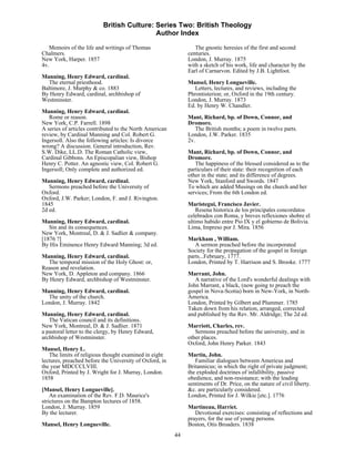 British Culture: Series Two: British Theology
                                           Author Index

   Memoirs of the life and writings of Thomas                    The gnostic heresies of the first and second
Chalmers.                                                     centuries.
New York, Harper. 1857                                        London, J. Murray. 1875
4v.                                                           with a sketch of his work, life and character by the
                                                              Earl of Carnarvon. Edited by J.B. Lightfoot.
Manning, Henry Edward, cardinal.
  The eternal priesthood.                                     Mansel, Henry Longueville.
Baltimore, J. Murphy & co. 1883                                  Letters, lectures, and reviews, including the
By Henry Edward, cardinal, archbishop of                      Phrontisterion; or, Oxford in the 19th century.
Westminster.                                                  London, J. Murray. 1873
                                                              Ed. by Henry W. Chandler.
Manning, Henry Edward, cardinal.
   Rome or reason.                                            Mant, Richard, bp. of Down, Connor, and
New York, C.P. Farrell. 1898                                  Dromore.
A series of articles contributed to the North American           The British months; a poem in twelve parts.
review, by Cardinal Manning and Col. Robert G.                London, J.W. Parker. 1835
Ingersoll. Also the following articles: Is divorce            2v.
wrong? A discussion. General introduction, Rev.
S.W. Dike, LL.D. The Roman Catholic view,                     Mant, Richard, bp. of Down, Connor, and
Cardinal Gibbons. An Episcopalian view, Bishop                Dromore.
Henry C. Potter. An agnostic view, Col. Robert G.                The happiness of the blessed considered as to the
Ingersoll; Only complete and authorized ed.                   particulars of their state: their recognition of each
                                                              other in the state; and its difference of degrees.
Manning, Henry Edward, cardinal.                              New York, Stanford and Swords. 1847
   Sermons preached before the University of                  To which are added Musings on the church and her
Oxford.                                                       services; From the 6th London ed.
Oxford, J.W. Parker; London, F. and J. Rivington.
1845                                                          Maristegui, Francisco Javier.
2d ed.                                                            Resena historica de los principales concordatos
                                                              celebrados con Roma, y breves reflexiones shobre el
Manning, Henry Edward, cardinal.                              ultimo habido entre Pio IX y el gobierno de Bolivia.
   Sin and its consequences.                                  Lima, Impreso por J. Mira. 1856
New York, Montreal, D. & J. Sadlier & company.
[1876 ?]                                                      Markham , William.
By His Eminence Henry Edward Manning; 3d ed.                     A sermon preached before the incorporated
                                                              Society for the propagation of the gospel in foreign
Manning, Henry Edward, cardinal.                              parts...February, 1777.
  The temporal mission of the Holy Ghost: or,                 London, Printed by T. Harrison and S. Brooke. 1777
Reason and revelation.
New York, D. Appleton and company. 1866                       Marrant, John.
By Henry Edward, archbishop of Westminster.                      A narrative of the Lord's wonderful dealings with
                                                              John Marrant, a black, (now going to preach the
Manning, Henry Edward, cardinal.                              gospel in Nova-Scotia) born in New-York, in North-
  The unity of the church.                                    America.
London, J. Murray. 1842                                       London, Printed by Gilbert and Plummer. 1785
                                                              Taken down from his relation, arranged, corrected
Manning, Henry Edward, cardinal.                              and published by the Rev. Mr. Aldridge; The 2d ed.
   The Vatican council and its definitions.
New York, Montreal, D. & J. Sadlier. 1871                     Marriott, Charles, rev.
a pastoral letter to the clergy, by Henry Edward,                Sermons preached before the university, and in
archbishop of Westminster.                                    other places.
                                                              Oxford, John Henry Parker. 1843
Mansel, Henry L.
   The limits of religious thought examined in eight          Martin, John.
lectures, preached before the University of Oxford, in           Familiar dialogues between Americus and
the year MDCCCLVIII.                                          Britannicus; in which the right of private judgment;
Oxford, Printed by J. Wright for J. Murray, London.           the exploded doctrines of infallibility, passive
1858                                                          obedience, and non-resistance; with the leading
                                                              sentiments of Dr. Price, on the nature of civil liberty.
[Mansel, Henry Longueville].                                  &c. are particularly considered.
    An examination of the Rev. F.D. Maurice's                 London, Printed for J. Wilkie [etc.]. 1776
strictures on the Bampton lectures of 1858.
London, J. Murray. 1859                                       Martineau, Harriet.
By the lecturer.                                                 Devotional exercises: consisting of reflections and
                                                              prayers, for the use of young persons.
Mansel, Henry Longueville.                                    Boston, Otis Broaders. 1838
                                                         44
 