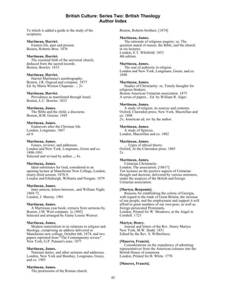 British Culture: Series Two: British Theology
                                            Author Index

To which is added a guide to the study of the                 Boston, Roberts brothers. [1874]
scriptures.
                                                              Martineau, James.
Martineau, Harriet.                                               The rationale of religious enquiry; or, The
  Eastern life, past and present.                             question stated of reason, the Bible, and the church:
Boston, Roberts Bros. 1876                                    in six lectures.
                                                              London, E.T. Whitfield. 1853
Martineau, Harriet.                                           4th edition.
   The essential faith of the universal church;
deduced from the sacred records.                              Martineau, James.
Boston, Bowles. 1833                                             The seat of authority in religion.
                                                              London and New York, Longmans, Green, and co.
Martineau, Harriet.                                           1890
   Harriet Martineau's autobiography.
Boston, J.R. Osgood and company. 1877                         Martineau, James.
Ed. by Maria Weston Chapman…; 2v.                                 Studies of Christianity: or, Timely thoughts for
                                                              religious thinkers.
Martineau, Harriet.                                           Boston American Unitarian association. 1875
  Providence as manifested through Israel.                    A series of papers... Ed. by William R. Alger.
Boston, L.C. Bowles. 1833
                                                              Martineau, James.
Martineau, James.                                                A study of religion, its sources and contents.
  The Bible and the child; a discourse.                       Oxford, Clarendon press; New York, Macmillan and
Boston, B.M. Greene. 1845                                     co. 1888
                                                              2v; American ed, rev by the author.
Martineau, James.
   Endeavors after the Christian life.                        Martineau, James.
London, Longmans. 1867                                          A study of Spinoza.
ed 4.                                                         London, Macmillan and co. 1882

Martineau, James.                                             Martineau, James.
   Essays, reviews, and addresses.                               …Types of ethical theory.
London and New York, Longmans, Green and co.                  Oxford, At the Clarendon press. 1885
1890-1891                                                     2v.
Selected and revised by author...; 4v.
                                                              Martineau, James.
Martineau, James.                                                Unitarian Christianity.
   Ideal substitutes for God, considered in an                London, The association. [1861?]
opening lecture at Manchester New College, London,            Ten lectures on the positive aspects of Unitarian
ninety-third session, 1878-9.                                 thought and doctrine, delivered by various ministers,
London and Edinburgh, Williams and Norgate. 1879              under the auspices of the British and foreign
                                                              Unitarian association.
Martineau, James.
  Inter amicos; letters between...and William Night,          [Martyn, Benjamin].
1869-72.                                                         Reasons for establishing the colony of Georgia,
London, J. Murray. 1901                                       with regard to the trade of Great Britain, the increase
                                                              of our people, and the employment and support it will
Martineau, James.                                             afford to great numbers of our own poor, as well as
   A Martineau year book; extracts from sermons by.           foreign persecuted Protestants.
Boston, J.M. West company. [c.1905]                           London, Printed for W. Meadows, at the Angel in
Selected and arranged by Fanny Louise Weaver.                 Cornhill. 1723
Martineau, James.                                             Martyn, Henry.
   Modern materialism in its relations to religion and          Journal and letters of the Rev. Henry Martyn.
theology, comprising an address delivered in                  New York, M.W. Dodd. 1851
Manchester new college, October 6th, 1874, and two            Edited by the Rev. S. Wilberforce.
papers reprinted from "The Contemporary review".
New York, G.P. Putnam's sons. 1877                            [Maseres, Francis].
                                                                 Considerations on the expediency of admitting
Martineau, James.                                             representatives from the American colonies into the
   National duties, and other sermons and addresses.          British House of commons.
London, New York and Bombay, Longmans, Green,                 London, Printed for B. White. 1770
and co. 1903
                                                              [Maseres, Francis].
Martineau, James.
  The pretensions of the Roman church.
                                                         45
 