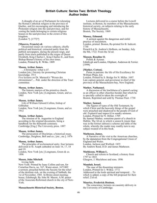 British Culture: Series Two: British Theology
                                            Author Index

   A draught of an act of Parliament for tolerating                Lectures delivered in a course before the Lowell
the Roman Catholick religion in the province of                 institute, in Boston, by members of the Massachusetts
Quebec, and for encouraging and introducing the                 historical society, on subjects relating to the early
Protestant religion into the said province, and for             history of Massachusetts.
vesting the lands belonging to certain religious                Boston, The Society. 1869
houses in the said province in the crown of this
kingdom.                                                        Massey, Edmund.
[London ?]. [1772?]                                                A sermon against the dangerous and sinful
                                                                practice of ineculation.
[Maseres, Francis] ed.                                          London, printed. Boston, Re-printed for B. Indicott.
   Occasional essays on various subjects, chiefly               1730
political and historical; extracted partly from the             Preach'd at St. Andrew's Holborn, on Sunday, July
publick newspapers, during the present reign, and               the 8th, 1722. From the 3d ed.
partly from tracts published in the reigns of Queen
Elizabeth, King Charles I., King Charles II., and from          Masson, Rosaline O.
Bishop Burnet's history of his own times.                          Pollok & Aytoun.
London, Printed by R. Wilks. 1809                               Edinbvgh and London, Oliphant, Anderson & Ferrier.
                                                                [1898]
Mason, Arthur James.
   …Christianity--what is it?.                                  [Mather, Cotton].
London [etc.] Society for promoting Christian                      Pietas in patriam: the life of His Excellency Sir
knowledge. 1911                                                 William Phips, knt.
Five lectures on Dr. Marneck's "Wesen des                       London, Printed by S. Bridge for N. Miller. 1697
christentums",... Pub. under the direction of the Tract         Late captain general, and governour in chief of the
committee.                                                      province of the Massachusets-bay, New England.
Mason, Arthur James.                                            Mather, Nathanael.
  The historic martyrs of the primitive church.                     A discussion of the lawfulness of a pastor's acting
London, New York [etc.] Longmans, Green, and co.                as an officer in other churches besides that which he
1905                                                            is specially called to taken the oversight of.
                                                                Boston, Reprinted and sold by Thomas Fleet. 1730
Mason, Arthur James.
   Life of William Edward Collins, bishop of                    Mather, Samuel.
Gilbraltar.                                                        The figures of types of the Old Testament, by
London, New York [etc.] Longmans, Green, and co.                which Christ and the heavenly things of the gospel
1912                                                            were preached and shadowed to the people of God of
                                                                old. Explain'd and improv'd in sundry sermons.
Mason, Arthur James.                                            London, Printed for N. Hillier. 1705
   The mission of St. Augustine to England                      By Samuel Mather, sometime pastor of a church in
according to the original documents, being a                    Dublin; The 2d ed, to which is annex'd, (more than
handbook for the thirteenth centenary.                          was in the former edition) a scheme and table of the
Cambridge [Eng.] The University press. 1897                     whole, whereby the reader may readily turn to any
                                                                subject treated of in this book.
Mason, Arthur James.
  The persecution of Diocletian; a historical essay.            Matheson, James.
Cambridge, Deighton, Bell and co.; [etc., etc.]. 1876              A Narrative of the visit to the American churches,
                                                                by the deputation from the Congregational Union of
Mason, Arthur James.                                            England and Wales.
   The principles of ecclesiastical unity; four lectures        London, Jackson and Walford. 1835
delivered in St. Asaph cathedral on June 16, 17, 18             By Andrew Reed, D.D. and James Matheson.
and 19.
London, New York [etc.] Longmans, Green & co.                   Mathieson, William L.
1896                                                               Church and reform in Scotland; a history from
                                                                1797 to 1843.
Mason, John Mitchell.                                           Glasgow, J. Maclehose and sons. 1896
    Living faith.
New-York: Printed by Isaac Collins and son, for                 Mauduit, Israel.
Cornelius Davis, no. 167, Water-street. 1671802                     The case of the dissenting ministers.
a sermon; preached before the Society for the relief            London, Printed for J. Wilkie. 1772
of the destitute sick, on the evening of Sabbath, the           Addressed to the lords spiritual and temporal… To
1st of November, 1801. In Bristo-street meeting-                which is added, a copy of the bill proposed for their
house, Edinburgh. By John M. Mason, A.M. pastor                 relief; 23d ed.
of the Associate-Reformed church in the city of New-
York.                                                           Maurice, Frederick Denison.
                                                                   The conscience; lectures on casuistry delivery in
Massachusetts Historical Society, Boston.                       the University of Cambridge.
                                                           46
 