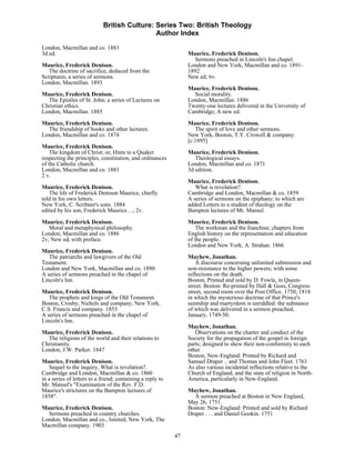 British Culture: Series Two: British Theology
                                             Author Index

London, Macmillan and co. 1883
3d ed.                                                           Maurice, Frederick Denison.
                                                                    Sermons preached in Lincoln's Inn chapel.
Maurice, Frederick Denison.                                      London and New York, Macmillan and co. 1891-
   The doctrine of sacrifice, deduced from the                   1892
Scriptures; a series of sermons.                                 New ed; 6v.
London, Macmillan. 1893
                                                                 Maurice, Frederick Denison.
Maurice, Frederick Denison.                                        Social morality.
  The Epistles of St. John; a series of Lectures on              London, Macmillan. 1886
Christian ethics.                                                Twenty-one lectures delivered in the University of
London, Macmillan. 1885                                          Cambridge; A new ed.
Maurice, Frederick Denison.                                      Maurice, Frederick Denison.
  The friendship of books and other lectures.                       The spirit of love and other sermons.
London, Macmillan and co. 1874                                   New York, Boston, T.Y. Crowell & company.
                                                                 [c.1895]
Maurice, Frederick Denison.
    The kingdom of Christ; or, Hints to a Quaker                 Maurice, Frederick Denison.
respecting the principles, constitution, and ordinances             Theological essays.
of the Catholic church.                                          London, Macmillan and co. 1871
London, Macmillan and co. 1883                                   3d edition.
2 v.
                                                                 Maurice, Frederick Denison.
Maurice, Frederick Denison.                                         What is revelation?.
   The life of Frederick Denison Maurice, chiefly                Cambridge and London, Macmillan & co. 1859
told in his own letters.                                         A series of sermons on the epiphany; to which are
New York, C. Scribner's sons. 1884                               added Letters to a student of theology on the
edited by his son, Frederick Maurice…; 2v.                       Bampton lectures of Mr. Mansel.

Maurice, Frederick Denison.                                      Maurice, Frederick Denison.
   Moral and metaphysical philosophy.                                The workman and the franchise; chapters from
London, Macmillan and co. 1886                                   English history on the representation and education
2v; New ed, with preface.                                        of the people.
                                                                 London and New York, A. Strahan. 1866
Maurice, Frederick Denison.
   The patriarchs and lawgivers of the Old                       Mayhew, Jonathan.
Testament.                                                           A discourse concerning unlimited submission and
London and New York, Macmillan and co. 1890                      non-resistance to the higher powers; with some
A series of sermons preached in the chapel of                    reflections on the death.
Lincoln's Inn.                                                   Boston, Printed and sold by D. Fowle, in Queen-
                                                                 street. Boston: Re-printed by Hall & Goss, Congress
Maurice, Frederick Denison.                                      street, second room over the Post Office. 1750; 1818
   The prophets and kings of the Old Testament.                  in which the mysterious doctrine of that Prince's
Boston, Crosby, Nichols and company; New York,                   saintship and martyrdom is unriddled: the substance
C.S. Francis and company. 1853                                   of which was delivered in a sermon preached,
A series of sermons preached in the chapel of                    January, 1749-50.
Lincoln's Inn.
                                                                 Mayhew, Jonathan.
Maurice, Frederick Denison.                                         Observations on the charter and conduct of the
  The religions of the world and their relations to              Society for the propagation of the gospel in foreign
Christianity.                                                    parts; designed to shew their non-conformity to each
London, J.W. Parker. 1847                                        other.
                                                                 Boston, New-England: Printed by Richard and
Maurice, Frederick Denison.                                      Samuel Draper .. and Thomas and John Fleet. 1763
    Sequel to the inquiry, What is revelation?.                  As also various incidental reflections relative to the
Cambridge and London, Macmillan & co. 1860                       Church of England, and the state of religion in North-
in a series of letters to a friend; containing a reply to        America, particularly in New-England.
Mr. Mansel's "Examination of the Rev. F.D.
Maurice's strictures on the Bampton lectures of                  Mayhew, Jonathan.
1858".                                                             A sermon preached at Boston in New England,
                                                                 May 26, 1751.
Maurice, Frederick Denison.                                      Boston: New-England: Printed and sold by Richard
  Sermons preached in country churches.                          Draper . . . and Daniel Gookin. 1751
London, Macmillan and co., limited; New York, The
Macmillan company. 1903
                                                            47
 