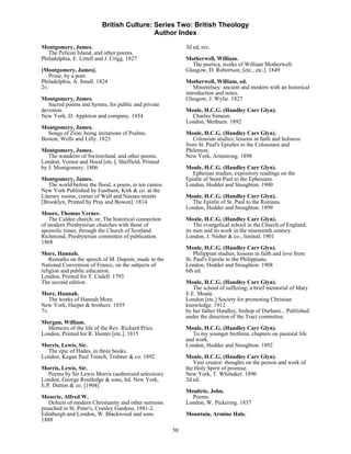 British Culture: Series Two: British Theology
                                            Author Index

Montgomery, James.                                           3d ed, rev.
   The Pelican Island, and other poems.
Philadelphia, E. Littell and J. Crigg. 1827                  Motherwell, William.
                                                                The poetica, works of William Motherwell.
[Montgomery, James].                                         Glasgow, D. Robertson; [etc., etc.]. 1849
   Prose, by a poet.
Philadelphia, A. Small. 1824                                 Motherwell, William, ed.
2v.                                                              Minstrelsey: ancient and modern with an historical
                                                             introduction and notes.
Montgomery, James.                                           Glasgow, J. Wylie. 1827
   Sacred poems and hymns, for public and private
devotion.                                                    Moule, H.C.G. (Handley Carr Glyn).
New York, D. Appleton and company. 1854                        Charles Simeon.
                                                             London, Methuen. 1892
Montgomery, James.
  Songs of Zion; being imitations of Psalms.                 Moule, H.C.G. (Handley Carr Glyn).
Boston, Wells and Lilly. 1823                                   Colossian studies; lessons in faith and holiness
                                                             from St. Paul's Epistles to the Colossians and
Montgomery, James.                                           Philemon.
   The wanderer of Switzerland, and other poems.             New York, Armstrong. 1898
London, Vernor and Hood [etc.]; Sheffield, Printed
by J. Montgomery. 1806                                       Moule, H.C.G. (Handley Carr Glyn).
                                                               Ephesian studies; expository readings on the
Montgomery, James.                                           Epistle of Saint Paul to the Ephesians.
   The world before the flood, a poem, in ten cantos.        London, Hodder and Stoughton. 1900
New York Published by Eastburn, Kirk & co. at the
Literary rooms, corner of Wall and Nassau-streets            Moule, H.C.G. (Handley Carr Glyn).
[Brooklyn, Printed by Pray and Bowen]. 1814                    The Epistle of St. Paul to the Romans.
                                                             London, Hodder and Stoughton. 1899
Moore, Thomas Verner.
   The Culdee church: or, The historical connection          Moule, H.C.G. (Handley Carr Glyn).
of modern Presbyterian churches with those of                    The evangelical school in the Church of England;
apostolic times, through the Church of Scotland.             its men and its work in the nineteenth century.
Richmond, Presbyterian committee of publication.             London, J. Nisbet & co., limited. 1901
1868
                                                             Moule, H.C.G. (Handley Carr Glyn).
More, Hannah.                                                    Philippian studies; lessons in faith and love from
    Remarks on the speech of M. Dupont, made in the          St. Paul's Epistle to the Philippians.
National Convention of France, on the subjects of            London, Hodder and Stoughton. 1908
religion and public education.                               6th ed.
London, Printed for T. Cadell. 1793
The second edition.                                          Moule, H.C.G. (Handley Carr Glyn).
                                                                The school of suffering; a brief memorial of Mary
More, Hannah.                                                E.E. Moule.
   The works of Hannah More.                                 London [etc.] Society for promoting Christian
New York, Harper & brothers. 1855                            knowledge. 1912
7v.                                                          by her father Handley, bishop of Durham... Published
                                                             under the direction of the Tract committee.
Morgan, William.
  Memoirs of the life of the Rev. Richard Price.             Moule, H.C.G. (Handley Carr Glyn).
London, Printed for R. Hunter [etc.]. 1815                      To my younger brethren, chapters on pastoral life
                                                             and work.
Morris, Lewis, Sir.                                          London, Hodder and Stoughton. 1892
  The epic of Hades, in three books.
London, Kegan Paul Trench, Trubner & co. 1892                Moule, H.C.G. (Handley Carr Glyn).
                                                                Veni creator: thoughts on the person and work of
Morris, Lewis, Sir.                                          the Holy Spirit of promise.
   Poems by Sir Lewis Morris (authorized selection).         New York, T. Whittaker. 1890
London, George Routledge & sons, ltd. New York,              2d ed.
E.P. Dutton & co. [1904]
                                                             Moultrie, John.
Moserie, Alfred W.                                             Poems.
   Defects of modern Christianity and other sermons          London, W. Pickering. 1837
preached in St. Peter's, Cranley Gardens, 1881-2.
Edinburgh and London, W. Blackwood and sons.                 Mountain, Armine Hale.
1888
                                                        50
 