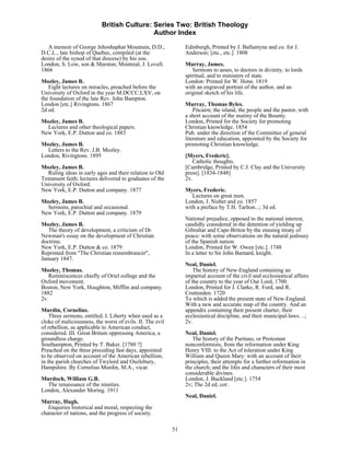 British Culture: Series Two: British Theology
                                            Author Index

   A memoir of George Jehoshaphat Mountain, D.D.,               Edinburgh, Printed by J. Ballantyne and co. for J.
D.C.L., late bishop of Quebec, compiled (at the                 Anderson; [etc., etc.]. 1808
desire of the synod of that diocese) by his son.
London, S. Low, son & Marston; Montreal, J. Lovell.             Murray, James.
1866                                                               Sermons to asses, to doctors in divinity, to lords
                                                                spiritual, and to ministers of state.
Mozley, James B.                                                London: Printed for W. Hone. 1819
   Eight lectures on miracles, preached before the              with an engraved portrait of the author, and an
University of Oxford in the year M.DCCC.LXV, on                 original sketch of his life.
the foundation of the late Rev. John Bampton.
London [etc.] Rivingtons. 1867                                  Murray, Thomas Byles.
2d ed.                                                              Pitcairn; the island, the people and the pastor, with
                                                                a short account of the mutiny of the Bounty.
Mozley, James B.                                                London, Printed for the Society for promoting
  Lectures and other theological papers.                        Christian knowledge. 1854
New York, E.P. Dutton and co. 1883                              Pub. under the direction of the Committee of general
                                                                literature and education, appointed by the Society for
Mozley, James B.                                                promoting Christian knowledge.
  Letters to the Rev. J.B. Mozley.
London, Rivingtons. 1895                                        [Myers, Frederic].
                                                                   Catholic thoughts.
Mozley, James B.                                                [Cambridge, Printed by C.J. Clay and the University
   Ruling ideas in early ages and their relation to Old         press]. [1834-1848]
Testament faith; lectures delivered to graduates of the         2v.
University of Oxford.
New York, E.P. Dutton and company. 1877                         Myers, Frederic.
                                                                   Lectures on great men.
Mozley, James B.                                                London, J. Nisbet and co. 1857
  Sermons, parochial and occasional.                            with a preface by T.H. Tarlton...; 3d ed.
New York, E.P. Dutton and company. 1879
                                                                National prejudice, opposed to the national interest,
Mozley, James B.                                                candidly considered in the detention of yielding up
   The theory of development, a criticism of Dr.                Gibraltar and Cape-Briton by the ensuing treaty of
Newman's essay on the development of Christian                  peace: with some observations on the natural jealousy
doctrine.                                                       of the Spanish nation.
New York, E.P. Dutton & co. 1879                                London, Printed for W. Owen [etc.]. 1748
Reprinted from "The Christian remembrancer",                    In a letter to Sir John Barnard, knight.
January 1847.
                                                                Neal, Daniel.
Mozley, Thomas.                                                     The history of New-England containing an
   Reminiscences chiefly of Oriel college and the               impartial account of the civil and ecclesiastical affairs
Oxford movement.                                                of the country to the year of Our Lord, 1700.
Boston, New York, Houghton, Mifflin and company.                London, Printed for J. Clarke, R. Ford, and R.
1882                                                            Cruttenden. 1720
2v.                                                             To which is added the present state of New-England.
                                                                With a new and accurate map of the country. And an
Murdin, Cornelius.                                              appendix containing their present charter, their
    Three sermons, entitled. I. Liberty when used as a          ecclesiastical discipline, and their municipal-laws…;
cloke of maliciousness, the worst of evils. II. The evil        2v.
of rebellion, as applicable to American conduct,
considered. III. Great Britain oppressing America, a            Neal, Daniel.
groundless charge.                                                 The history of the Puritans, or Protestant
Southampton, Printed by T. Baker. [1780 ?]                      nonconformists, from the reformation under King
Preached on the three preceding fast days, appointed            Henry VIII. to the Act of toleration under King
to be observed on account of the American rebellion;            William and Queen Mary: with an account of their
in the parish churches of Twylord and Ouzlebury,                principles, their attempts for a further reformation in
Hampshire. By Cornelius Murdin, M.A., vicar.                    the church; and the lifes and characters of their most
                                                                considerable divines.
Murdoch, William G.B.                                           London, J. Buckland [etc.]. 1754
  The renaissance of the nineties.                              2v; The 2d ed, cor.
London, Alexander Moring. 1911
                                                                Neal, Daniel.
Murray, Hugh.
   Enquiries historical and moral, respecting the
character of nations, and the progress of society.

                                                           51
 