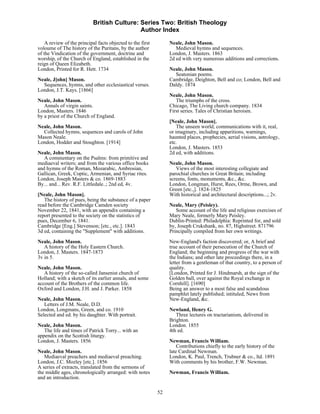 British Culture: Series Two: British Theology
                                             Author Index

    A review of the principal facts objected to the first        Neale, John Mason.
voloume of The history of the Puritans, by the author               Medieval hymns and sequences.
of the Vindication of the government, doctrine and               London, J. Masters. 1863
worship, of the Church of England, established in the            2d ed with very numerous additions and corrections.
reign of Queen Elizabeth.
London, Printed for R. Hett. 1734                                Neale, John Mason.
                                                                   Seatonian poems.
Neale, J[ohn] Mason.                                             Cambridge, Deighton, Bell and co; London, Bell and
  Sequences, hymns, and other ecclesiastical verses.             Daldy. 1874
London, J.T. Kays. [1866]
                                                                 Neale, John Mason.
Neale, John Mason.                                                  The triumphs of the cross.
   Annals of virgin saints.                                      Chicago, The Living church company. 1834
London, Masters. 1846                                            First series. Tales of Christian heroism.
by a priest of the Church of England.
                                                                 [Neale, John Mason].
Neale, John Mason.                                                   The unseen world; communications with it, real,
  Collected hymns, sequences and carols of John                  or imaginary, including apparitions, warnings,
Mason Neale.                                                     haunted places, prophecies, aerial visions, astrology,
London, Hodder and Stoughton. [1914]                             etc.
                                                                 London, J. Masters. 1853
Neale, John Mason.                                               2d ed, with additions.
   A commentary on the Psalms: from primitive and
mediaeval writers; and from the various office books             Neale, John Mason.
and hymns of the Roman, Mozarabic, Ambrosian,                       Views of the most interesting collegiate and
Gallican, Greek, Coptic, Armenian, and Syriac rites.             parochial churches in Great Britain; including
London, Joseph Masters & co. 1869-1883                           screens, fonts, monuments, &c., &c.
By... and... Rev. R.F. Littledale..; 2nd ed, 4v.                 London, Longman, Hurst, Rees, Orme, Brown, and
                                                                 Green [etc.,]. 1824-1825
[Neale, John Mason].                                             With historical and architectural descriptions...; 2v.
   The history of pues, being the substance of a paper
read before the Cambridge Camden society                         Neale, Mary (Peisley).
November 22, 1841, with an appendix containing a                    Some account of the life and religious exercises of
report presented to the society on the statistics of             Mary Neale, formerly Mary Peisley.
pues, December 6, 1841.                                          Dublin-Printed: Philadelphia: Reprinted for, and sold
Cambridge [Eng.] Stevenson; [etc., etc.]. 1843                   by, Joseph Crukshank, no. 87, Highstreet. 871796
3d ed, containing the "Supplement" with additions.               Principally compiled from her own writings.
Neale, John Mason.                                               New-England's faction discovered; or, A brief and
   A history of the Holy Eastern Church.                         true account of their persecution of the Church of
London, J. Masters. 1847-1873                                    England; the beginning and progress of the war with
3v in 5.                                                         the Indians; and other late proceedings there, in a
                                                                 letter from a gentleman of that country, to a person of
Neale, John Mason.                                               quality.
   A history of the so-called Jansenist church of                [London, Printed for J. Hindmarsh, at the sign of the
Holland; with a sketch of its earlier annals, and some           Golden ball, over against the Royal exchange in
account of the Brothers of the common life.                      Cornhill]. [1690]
Oxford and London, J.H. and J. Parker. 1858                      Being an answer to a most false and scandalous
                                                                 pamphlet lately published; intituled, News from
Neale, John Mason.                                               New-England, &c.
   Letters of J.M. Neale, D.D.
London, Longmans, Green, and co. 1910                            Newland, Henry G.
Selected and ed. by his daughter. With portrait.                    Three lectures on tractarianism, delivered in
                                                                 Brighton.
Neale, John Mason.                                               London. 1855
   The life and times of Patrick Torry... with an                4th ed.
appendix on the Scottish liturgy.
London, J. Masters. 1856                                         Newman, Francis William.
                                                                     Contributions chiefly to the early history of the
Neale, John Mason.                                               late Cardinal Newman.
   Mediaeval preachers and mediaeval preaching.                  London, K. Paul, Trench, Trubner & co., ltd. 1891
London, J.C. Mozley [etc.]. 1856                                 With comments by his brother, F.W. Newman.
A series of extracts, translated from the sermons of
the middle ages, chronologically arranged: with notes            Newman, Francis William.
and an introduction.

                                                            52
 
