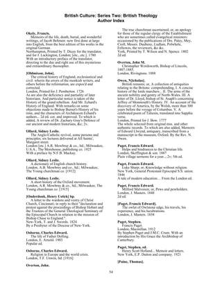 British Culture: Series Two: British Theology
                                            Author Index

                                                                  The true churchman ascertained; or, an apology
Okely, Francis.                                                for those of the regular clergy of the Establishment
   Memoirs of the life, death, burial, and wonderful           who are sometimes called evangelical ministers:
writings, of Jacob Behmen: now first done at large             occasioned by the publications of Drs. Paley, Mey,
into English, from the best edition of his works in the        Croft, Messrs. Daubeny, Ludlam, Polwhele,
original German.                                               Fellowes, the reviewers, &c &c.
Northampton, Printed by T. Dicey for the translator,           York, Printed by T. Wilson and N. Spence. 1802
and for J. Lackington, London; [etc., etc.]. 1780              2d ed.
With an introductory preface of the translator,
directing to the due and right use of this mysterious          Overton, John M.
and extraordinary theosopher.                                    Christopher Wordsworth, Bishop of Lincoln,
                                                               1807-1885.
[Oldmixon, John].                                              London, Rivingtons. 1888
   The critical history of England, ecclesiastical and
civil: wherin the errors of the monkish writers, and           Owen, N[icholas].
others before the reformation, are expos'd and                     British remains; or, A collection of antiquities
corrected.                                                     relating to the Britons: comprehending, I. A concise
London, Printed for J. Pemberton. 1726                         history of the lords marchers... II. The arms of the
As are also the deficiency and partiality of later             ancient nobility and gentry of North-Wales. III. A
historians. And particular notice is taken of the              letter of Dr. Lloyd, bishop of St. Asaph's concerning
History of the grand rebellion. And Mr. Echard's               Jeffrey of Monmouth's History. IV. An account of the
History of England. With remarks on some                       discovery of America, by the Welsh, more than 300
objections made to Bishop Burnet's History of his              years before the voyage of Columbus. V. A
time, and the characters of Archdeacon Echard's                celebrated poem of Taliesin, translated into Sapphic
authors... 2d ed. cor. and improved. To which is               verse.
added, A review of Dr. Zachary Gray's Defence of               London, Printed for J. Bow. 1777
our ancient and modern historians, &c; 2v.                     The whole selected from original mss. and other
                                                               authentic records. To which are also added, Memoirs
Ollard, Sidney Leslie.                                         of Edward Llwynd, antiquary, transcribed from a
   The Anglo-Catholic revival, some persons and                manuscript in the museum, Oxford. By the Rev. N.
principles; six lectures delivered at All Saints',             Owen.
Margaret street.
London [etc.] A.R. Mowbray & co., ltd.; Milwaukee,             Paget, Francis Edward.
U.S.A., The Morehouse, publishing co. 1925                        Helps and hindrances to the Christian life.
With a preface by N.F.B. Mackay.                               London, Skeffington & son. 1887
                                                               Plain village sermons for a year..; 2v; 5th ed.
Ollard, Sidney Leslie.
   A dictionary of English church history.                     Paget, Francis Edward.
London, A.B. Mowbrey and co., ltd.; Milwaukee,                    Luke Sharp; or, Knowledge without religion.
The Young churchman co. [1912]                                 New York, General Protestant Episcopal S.S. union.
                                                               1846
Ollard, Sidney Leslie.                                         A tale of modern education… From the London ed.
   A short history of the Oxford movement.
London, A.R. Mowbray & co., ltd.; Milwaukee, The               Paget, Francis Edward.
Young churchman co. [1915]                                        Milford Malvoisin; or, Pews and pewholders.
                                                               London, J. Masters. 1848
[Onderdonk, Henry Ustick] bp.                                  2d ed.
   A letter to the wardens and vestry of Christ
Church, Cincinnati; in reply to their "declaration and         [Paget, Francis Edward].
protest against the proceedings of Bishop Hobart and              The owlet of Owlstone edge, his travels, his
the Trustees of the General Theological Seminary of            experience, and his lucubrations.
the Episcopal Church in relation to the mission of             London, J. Masters. 1858
Bishop Chase to England.".
New-York, T. and J. Swords. 1824                               Paget, Stephen.
By a Presbyter of the Diocese of New-York.                         Francis Paget.
                                                               London, Macmillan. 1912
Osborne, Charles Edward.                                       By Stephen Paget and J.M.C. Crum. With an
  The life of Father Dolling.                                  introduction by His Grace the Archbishop of
London, E. Arnold. 1903                                        Canterbury.
Popular ed.
                                                               Paget, Stephen, ed.
Osborne, Charles Edward.                                         Henry Scott Holland... Memoir and letters.
  Religion in Europe and the world crisis.                     New York, E.P. Dutton and company. 1921
London, T.F. Unwin, ltd. [1916]
                                                               [Paine, Thomas].
Overton, John.
                                                          54
 