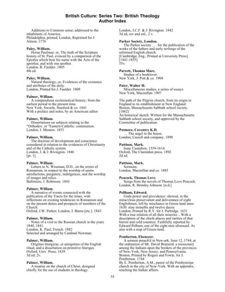 British Culture: Series Two: British Theology
                                             Author Index

   Additions to Common sense; addressed to the                 London, J.C.F. & J. Rivington. 1842
inhabitants of America.                                        3d ed, rev and enl., 2 v.
Philadelphia, printed; London, Reprinted for J.
Almon. 1776                                                    Parker Society, London.
                                                                  The Parker society . . . for the publication of the
Paley, William.                                                works of the fathers and early writings of the
   Horae Paulinae: or, The truth of the Scripture              reformed English church.
history of St. Paul, evinced by a comparison of the            [Cambridge, Eng., Printed at University Press].
Epistles which bear his name with the Acts of the              [1841-1855]
apostles, and with one another.                                55v.
London, R. Faulder. 1805
4th ed.                                                        Parrett, Thomas Marc.
                                                                 Studies of a booklover.
Paley, William.                                                New York, J. Pott & co. 1904
   Natural theology; or, Evidences of the existence
and attributes of the deity.                                   Pater, Walter H.
London, Printed for J. Faulder. 1809                             Miscellaneous studies, a series of essays.
                                                               New York, Macmillan. 1907
Palmer, William.
   A compendious ecclesiastical history; from the              The path of the Pilgrim church, from its origin in
earliest period to the present time.                           England to its establishment in New England.
New York, Swords, Stanford & co. 1841                          Boston, Massachusetts Sabbath school society.
With a preface and notes, by an American editor.               [1862]
                                                               An historical sketch. Written for the Massachusetts
Palmer, William.                                               Sabbath school society, and approved by the
  Dissertations on subjects relating to the                    Committee of publication.
"Orthodox: or "Eastern-Catholic: communion.
London, J. Masters. 1853                                       Patmore, Coventry K.D.
                                                                 … The angel in the house.
Palmer, William.                                               London, Cassell and company. 1898
    The doctrine of development and conscience
considered in relation to the evidences of Christianity        Pattison, Mark.
and of the Catholic system.                                       Isaac Casaubon, 1559-1614.
London, J. & J. Rivington. 1846                                Oxford, The Clarendon press. 1892
[pt. 1].                                                       2d ed.

Palmer, William.                                               Pattison, Mark.
    Letters to N. Wiseman, D.D., on the errors of                Sermons.
Romanism, in respect to the worship of saints                  London, Macmillan and co. 1885
satisfactions, purgatory, indulgences, and the worship
of images and relics.                                          Peacock, Thomas Love.
Baltimore, J. Robinson. 1843                                     Songs from the novels of Thomas Love Peacock.
                                                               London, R. Brimley Johnson. [n.d.]
Palmer, William.
    A narrative of events connected with the                   Pellham, Edward.
publication of the Tracts for the times, with                     Gods power and providence: shewed, in the
reflections on existing tendencies to Romanism and             miracvlous preservation and deliverance of eight
on the present duties and prospects of members of the          Englishmen, left by mischance in Green-land anno
Church.                                                        1630. nine moneths and twelve dayes.
Oxford, J.W. Parker; London, J. Burns [etc.]. 1843             London, Printed by R.Y. for J. Partridge. 1631
                                                               With a true relation of all their miseries .. With a
Palmer, William.                                               description of the chiefe places and rarities of that
   Notes of a visit to the Russian church in the years         barren and cold countrey. Faithfully reported by
1840, 1841.                                                    Edward Pelham, one of the eight men aforesaid. As
London, K. Paul, Trench. 1882                                  also with a map of Green-land.
Selected and arranged by Cardinal Newman.
                                                               Pemberton, Ebenezer.
Palmer, William.                                                  A sermon preach'd in New-ark, June 12, 1744, at
    Origines liturgicae, or antiquities of the English         the ordination of Mr. David Brainerd, a missionary
ritual, and a dissertation on primitive lituriges.             among the Indians upon the borders of the provinces
Oxford, Univ. Press. 1839                                      of New-York, New-Jersey, and Pennsylvania.
3d ed; 2v.                                                     Boston, Printed by Rogers and Fowle, for J.
                                                               Pemberton. 1744
Palmer, William.                                               By E. Pemberton, A.M., pastor of the Presbyterian
   A treatise on the church of Christ, designed                church in the city of New-York. With an appendix,
chiefly for the use of students in theology.                   touching the Indian affairs.
                                                          55
 