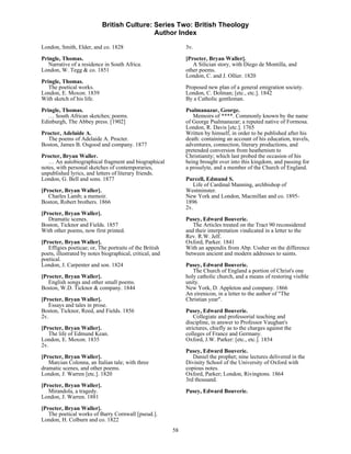 British Culture: Series Two: British Theology
                                             Author Index

London, Smith, Elder, and co. 1828                             3v.
Pringle, Thomas.                                               [Procter, Bryan Waller].
   Narrative of a residence in South Africa.                      A Silician story, with Diego de Montilla, and
London, W. Tegg & co. 1851                                     other poems.
                                                               London, C. and J. Ollier. 1820
Pringle, Thomas.
   The poetical works.                                         Proposed new plan of a general emigration society.
London, E. Moxon. 1839                                         London, C. Dolman; [etc., etc.]. 1842
With sketch of his life.                                       By a Catholic gentleman.
Pringle, Thomas.                                               Psalmanazar, George.
   … South African sketches; poems.                               Memoirs of ****. Commonly known by the name
Edinburgh, The Abbey press. [1902]                             of George Psalmanazar; a reputed native of Formosa.
                                                               London, R. Davis [etc.]. 1765
Procter, Adelaide A.                                           Written by himself, in order to be published after his
  The poems of Adelaide A. Procter.                            death: containing an account of his education, travels,
Boston, James B. Osgood and company. 1877                      adventures, connection, literary productions, and
                                                               pretended conversion from heathenism to
Procter, Bryan Waller.                                         Christianity; which last probed the occasion of his
   … An autobiographical fragment and biographical             being brought over into this kingdom, and passing for
notes, with personal sketches of contemporaries,               a proselyte, and a member of the Church of England.
unpublished lyrics, and letters of literary friends.
London, G. Bell and sons. 1877                                 Purcell, Edmund S.
                                                                  Life of Cardinal Manning, archbishop of
[Procter, Bryan Waller].                                       Westminster.
   Charles Lamb; a memoir.                                     New York and London, Macmillan and co. 1895-
Boston, Robert brothers. 1866                                  1896
                                                               2v.
[Procter, Bryan Waller].
   Dramatic scenes.                                            Pusey, Edward Bouverie.
Boston, Ticknor and Fields. 1857                                  The Articles treated on the Tract 90 reconsidered
With other poems, now first printed.                           and their interpretation vindicated in a letter to the
                                                               Rev. R.W. Jelf.
[Procter, Bryan Waller].                                       Oxford, Parker. 1841
   Effigies poeticae; or, The portraits of the British         With an appendix from Abp. Ussher on the difference
poets, illustrated by notes biographical, critical, and        between ancient and modern addresses to saints.
poetical.
London, J. Carpenter and son. 1824                             Pusey, Edward Bouverie.
                                                                  The Church of England a portion of Christ's one
[Procter, Bryan Waller].                                       holy catholic church, and a means of restoring visible
   English songs and other small poems.                        unity.
Boston, W.D. Ticknor & company. 1844                           New York, D. Appleton and company. 1866
                                                               An eirenicon, in a letter to the author of "The
[Procter, Bryan Waller].                                       Christian year".
   Essays and tales in prose.
Boston, Ticknor, Reed, and Fields. 1856                        Pusey, Edward Bouverie.
2v.                                                                Collegiate and professorial teaching and
                                                               discipline, in answer to Professor Vaughan's
[Procter, Bryan Waller].                                       strictures, chiefly as to the charges against the
   The life of Edmund Kean.                                    colleges of France and Germany.
London, E. Moxon. 1835                                         Oxford, J.W. Parker: [etc., etc.]. 1854
2v.
                                                               Pusey, Edward Bouverie.
[Procter, Bryan Waller].                                          Daniel the prophet; nine lectures delivered in the
   Marcian Colonna, an Italian tale; with three                Divinity School of the University of Oxford with
dramatic scenes, and other poems.                              copious notes.
London, J. Warren [etc.]. 1820                                 Oxford, Parker; London, Rivingtons. 1864
                                                               3rd thousand.
[Procter, Bryan Waller].
   Mirandola, a tragedy.                                       Pusey, Edward Bouverie.
London, J. Warren. 1881

[Procter, Bryan Waller].
   The poetical works of Barry Cornwall [pseud.].
London, H. Colburn and co. 1822
                                                          58
 