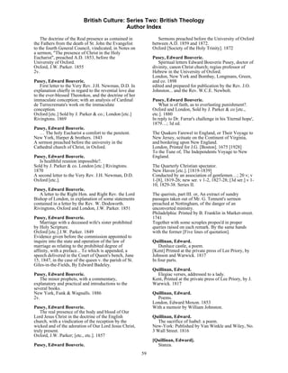 British Culture: Series Two: British Theology
                                            Author Index

    The doctrine of the Real presence as contained in             Sermons preached before the University of Oxford
the Fathers from the death of St. John the Evangelist          between A.D. 1859 and 1872.
to the fourth General Council, vindicated, in Notes on         Oxford [Society of the Holy Trinity]. 1872
a sermon, "The presence of Christ in the Holy
Eucharist", preached A.D. 1853, before the                     Pusey, Edward Bouverie.
University of Oxford.                                             Spiritual letters Edward Bouverie Pusey, doctor of
Oxford, J.W. Parker. 1855                                      divinity, canon Christ church; regius professor of
2v.                                                            Hebrew in the University of Oxford.
                                                               London, New York and Bombay, Longmans, Green,
Pusey, Edward Bouverie.                                        and co. 1898
    First letter to the Very Rev. J.H. Newman, D.D. In         edited and prepared for publication by the Rev. J.O.
explanation chiefly in regard to the revential love due        Johnston... and the Rev. W.C.E. Newbolt.
to the ever-blessed Theotokos, and the doctrine of her
immaculate conception; with an analysis of Cardinal            Pusey, Edward Bouverie.
de Turrecremata's work on the immaculate                           What is of faith, as to everlasting punishment?.
conception.                                                    Oxford and London, Sold by J. Parker & co [etc.,
Oxford [etc.] Sold by J. Parker & co.; London [etc.]           etc.]. 1880
Rivingtons. 1869                                               In reply to Dr. Farrar's challenge in his 'Eternal hope',
                                                               1879…; 3d ed.
Pusey, Edward Bouverie.
   … The holy Eucharist a comfort to the penitent.             The Quakers Farewel to England, or Their Voyage to
New York, Harper & brothers. 1843                              New Jersey, scituate on the Continent of Virginia,
A sermon preached before the university in the                 and bordering upon New England.
Cathedral church of Christ, in Oxford.                         London, Printed for J.G. [Boston]. 1675 [1928]
                                                               To the Tune of, The Independents Voyage to New
Pusey, Edward Bouverie.                                        England.
   Is healthful reunion impossible?.
Sold by J. Parker & co. London [etc.] Rivingtons.              The Quarterly Christian spectator.
1870                                                           New Haven [etc.]. [1819-1839]
A second letter to the Very Rev. J.H. Newman, D.D.             Conducted by an association of gentlemen…; 20 v; v
Oxford [etc.].                                                 1-[8], 1819-26; new ser. v 1-2, 1827-28; [3d ser.] v 1-
                                                               10, 1829-38. Series II.
Pusey, Edward Bouverie.
   A letter to the Right Hon. and Right Rev. the Lord          The querists, part III. or, An extract of sundry
Bishop of London, in explanation of some statements            passages taken out of Mr. G. Tennent's sermon
contained in a letter by the Rev. W. Dodsworth.                preached at Nottingham, of the danger of an
Rivingtons, Oxford and London, J.W. Parker. 1851               unconverted ministry.
                                                               Philadelphia: Printed by B. Franklin in Market-street.
Pusey, Edward Bouverie.                                        1741
    Marriage with a deceased wife's sister prohibited          Together with some scruples propos'd in proper
by Holy Scripture.                                             queries raised on each remark. By the same hands
Oxford [etc.] J.W. Parker. 1849                                with the former [Five lines of quotation].
Evidence given before the commission appointed to
inquire into the state and operation of the law of             Quillinan, Edward.
marriage as relating to the prohibited degree of                  Dunluce castle, a poem.
affinity, with a preface... To which is appended, a            [Kent] Printed at the private press of Lee Priory, by
speech delivered in the Court of Queen's bench, June           Johnson and Warwick. 1817
15, 1847, in the case of the queen v. the parish of St.        In four parts.
Giles-in-the-Fields, By Edward Badeley.
                                                               Quillinan, Edward.
Pusey, Edward Bouverie.                                          Elegiac verses, addressed to a lady.
   The minor prophets, with a commentary,                      Kent, Printed at the private press of Lee Priory, by J.
explanatory and practical and introductions to the             Warwick. 1817
several books.
New York, Funk & Wagnalls. 1886                                Quillinan, Edward.
2v.                                                              Poems.
                                                               London, Edward Moxon. 1853
Pusey, Edward Bouverie.                                        With a memoir by William Johnston.
   The real presence of the body and blood of Our
Lord Jesus Christ in the doctrine of the English               Quillinan, Edward.
church, with a vindication of the reception by the                The sacrifice of Isabel: a poem.
wicked and of the adoration of Our Lord Jesus Christ,          New-York: Published by Van Winkle and Wiley, No.
truly present.                                                 3 Wall Street. 1816
Oxford, J.W. Parker; [etc., etc.]. 1857
                                                               [Quillinan, Edward].
Pusey, Edward Bouverie.                                          Stanza.
                                                          59
 