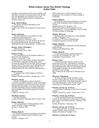British Culture: Series Two: British Theology
                                            Author Index

including a brief analysis of his works; together with        With a full answer to all the remarks of a late
anecdotes and letters of eminent persons, his friends         pamphleteer. By a member of Trinity College, in
and correspondents; also a general view of the                Cambridge.
progress of the Unitarian doctrine in England and
America; 2d ed, cor.                                          Bentley, Richard.
                                                                  Dr. Bentley's proposals for printing a new edition
Benn, Alfred William.                                         of the Greek Testament, and St. Hierom's Latin
   The history of English rationalism in the                  version.
nineteenth century.                                           London, Printed for J. Knapton. 1721
London, New York [etc.] Longmans, Green, and co.              With a full answer to all the remarks of a late
1906                                                          pamphleteer (I.e., Conyers Middleton). By a member
2v.                                                           of Trinity College in Cambridge.
Bennet, Benjamin.                                             [Bentley, Richard].
   The truth, inspiration, and usefulness of the                  Remarks upon a late Discourse of free-thinking.
scriptures asserted and proved.                               London, J. Morphew. 1713
London, Printed for John Gray. 1730                           in a letter to P.W.D.D. by Phileleurherus
In several discourses in 2 Tim. III.XVI. By the late          Lipsipsiensis [pseud.]. Part the second.
Reverend and learned Mr. Benjamin Bennet.
Published from his manuscripts by L. Latham, M.D.             Bentley, Richard.
                                                                 Richardi Bentleii et doctorum virorum Epistolae,
Benson, Arthur Christopher.                                   partim mutuae.
  Alfred Tennyson.                                            Londini, typis Bulmerianis. 1807
London, Methuen & co. 1904
                                                              Bentley, Richard.
Benson, George.                                                 A sermon upon popery: preach's before the
    The reasonableness of the Christian religion, as          University of Cambridge, Nov. 5th, 1715.
delivered in the Scriptures.                                  Cambridge, University press. 1715
London, J. Noon [etc.]. 1743
Being answer to a late treatise, intitled, Christianity       Bentom, Clark.
not founded on argument. In three parts. Part I.                  A statement of facts and law, relative to the
Contains the arguments for the truth of the Christian         prosecution of the Rev. Clark Bentom, Protestant
religion. Part II. The answers to the difficulties and        missionary from the London missionary society, for
objections proposed by this author. Part III. An              the assumption of the office of a dissenting minister
interpretation of the texts, which he hath perverted.         of the gospel in Quebec, by the King's attorney
                                                              general of Lower Canada.
Benson, George.                                               Troy, Printed for the author by O. Penniman & co.
   A summary view of the evidences of Christ's                1804
resurrection.
London, Printed and sold by J. Waugh [etc.]. 1754             [Berettari, Sebastiano].
                                                                  The lives of Father Joseph Anchieta, of the
Bentham, Jeremy.                                              Society of Jesus; the Ven. Alvera von Virmundt,
   Church-of Englandism and its Catechism                     religious of the Order of the Holy Sepulchre; and the
examined, preceded by strictures on the exclusionary          Ven. John Berchmans, of the Society of Jesus.
system as pursued in the National Society's schools,          London [etc.] T. Richardson and son. 1849
interspersed with parallel views of the English and
Scottish established and non-established churches             Berkeley, George, bp. of Cloyne.
and concluding with remedies proposed for abuses                 A miscellany, containing several tracts on various
indicated.                                                    subjects.
London, E. Wilson. 1818                                       London, Printed for J. and R. Tonson [etc.]. 1752

[Bentham, Jeremy].                                            Berkeley, George, bp. of Cloyne.
   Not Paul, but Jesus.                                           A sermon preached before the incorporated
London, Printed for John Hunt [by R. Taylor]. 1823            Society for the propagation of the gospel in foreign
                                                              parts; at their anniversary meeting... February, 1731
Bentley, Richard.                                             [I.e. 1732].
   The correspondence of Richard Bentley, D.D.,               London, Printed by J. Downing. 1732
master of Trinity college, Cambridge.
London, J. Murray. 1842                                       Berkeley, George, bp. of Cloyne.
2v.                                                             A word to the wise: or, An exhortation to the
                                                              Roman Catholic clergy of Ireland.
Bentley, Richard.                                             Dublin, Printed by G. Faulkner. 1752
    Dr. Bentley's proposals for printing a new edition
of the Greek Testament, and St. Hierom's Latin                [Berkeley, George] bp. of Cloyne.
version.
London, J. Knapton. 1721
                                                          6
 