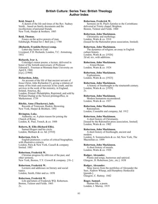 British Culture: Series Two: British Theology
                                            Author Index

Reid, Stuart J.                                                Robertson, Frederick W.
   A sketch of the life and times of the Rev. Sudney              Sermons on St. Paul's Epistles to the Corinthians:
Smith... based on family documents and the                     delivered at Trinity chapel, Brighton.
recollections of personal friends.                             Boston, Ticknor and Fields. 1860
New York, Harper & brothers. 1885
                                                               Robertson, John Mackinnon.
Reid, Thomas.                                                      Christianity and mythology.
  Essays on the active powers of man.                          London, Watts & co. 1910
Edinburgh, Printed for J. Bell [etc.]. 1788                    (Issued for the Rationalist press association, limited).
[Richards, Franklin Dewey] comp.                               Robertson, John Mackinnon.
   Latter-day Saints in Utah.                                     The dynamics of religion; an essay in English
Liverpool, F.D. Richards; London, T.C. Armstrong.              culture history.
1852                                                           London, Watts & co. [1926]
                                                               2d ed; rev, with additions.
Richards, Ivor A.
   Coleridge's minor poems; a lecture, delivered in            Robertson, John Mackinnon.
honor of the fortieth anniversary of Professor                   … Ernest Renan.
Edmund L. Freeman at Montana State University on               London, Watts & co. 1924
April 8, 1960.
[n.p.]. [1960]                                                 Robertson, John Mackinnon.
                                                                 Explorations.
Richardson, John.                                              London, Watts & co. [1923]
    An account of the life of that ancient servant of
Jesus Christ, John Richardsn [!], giving a relation of         Robertson, John Mackinnon.
many of his trials and exercises in his youth, and his            A history of freethought in the nineteenth century.
services in the work of the ministry, in England,              London, Watts & co. [1929]
Ireland, America, &c.                                          2v.
London, Printed: Philadelphia, Reprinted, and sold by
William Dunlap at the Newest printingoffice, in                Robertson, John Mackinnon.
Marketstreet. 1759                                               Modern humanists reconsidered.
                                                               London, Watts & co. 1927
Ritchie, Anne (Thackeray), lady.
   Records of Tennyson, Ruskin, Browning.                      Robertson, John Mackinnon.
New York, Harper & Brothers. 1892                                Rationalism.
                                                               London, Constable and company, ltd. 1912
Rivington, Luke.
  Authority; or, A plain reason for joining the                Robertson, John Mackinnon.
Church of Rome.                                                    A short history of Christianity.
London, K. Paul, Trench, & co. 1888                            [Issued by the Rationalist press association, limited]
                                                               London, Watts & co. 1902
Roberts, R. Ellis (Richard Ellis).
  Samuel Rogers and his circle.                                Robertson, John Mackinnon.
London, Methuen & co. ltd. [1910]                                A short history of freethought, ancient and
                                                               modern.
Robertson, Eric S.                                             London, S. Sonnenschein & co. ltd, New York, The
   English poetesses; a series of critical biographies,        Macmillan co. 1899
with illustrative extracts.
London, Paris & New York, Cassell & company                    Robertson, John Mackinnon.
limited. 1883                                                    A short history of morals.
                                                               London, Watts & co. 1920
Robertson, Frederick W.
   Christian progress by oblivion of the past, and             Rodger, Alexander.
other sermons.                                                    Poems and songs, humorous and satirical.
New York, Boston, T.Y. Crowell & company. [18--]               Glasgow, D. Robertson; [etc., etc.]. 1838
Robertson, Frederick W.                                        Rodger, Alexander.
   Lectures and addresses on literary and social                  Stray leaves from the portfolios of Alexander the
topics.                                                        Seer, Andrew Whaup, and Humphrey Henkeckle
London, Smith, Elder and co. 1858                              [pseuds.].
                                                               Glasgow, C. Rattray. 1842
Robertson, Frederick W.
   Life and letters of Frederick WQ. Robertson.                Roger, Samuel.
Boston, Ticknor and Fields. 1865                                 Human life, a poem.
2v.                                                            London, J. Murray. 1819

                                                          61
 