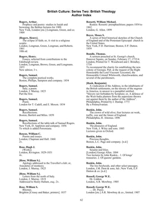 British Culture: Series Two: British Theology
                                           Author Index

Rogers, Arthur.                                             Rossetti, William Michael.
   Prophecy and poetry: studies in Isaiah and                 Ruskin: Rossetti: preraphaelitism; papers 1854 to
browning; the Bohlen lectures for 1909.                     1862.
New York, London [etc.] Longmans, Green, and co.            London, G. Allen. 1899
1909
                                                            Royce, Moses S.
[Rogers, Henry].                                               A series of brief historical sketches of the Church
   The eclipse of faith; or, A visit to a religious         of England and of the Protestant Episcopal church in
sceptic.                                                    the United States.
London, Longman, Green, Longman, and Roberts.               New York, F.D. Harriman; Boston, E.P. Dutton.
1861                                                        1859
10th ed.
                                                            Rundle, Thomas.
Rogers, Henry.                                                 A sermon preached at St. George's church,
   Essays, selected from contributions to the               Hanover Square, on Sunday, February 17, 1733/4.
Edinburgh review.                                           London, Printed for T. Woodward and J. Brindley.
London, Longman, Brown, Green, and Longmans.                1734
1855                                                        To recommend the charity for establishing the new
New edition; 3 v.                                           colony of Georgia. Pub. at the request of the Right
                                                            Honourable the Lord Viscount Tyrconnel, the
Rogers, Samuel.                                             Honourable Colonel Whitworth, churchwardens, and
  The complete poetical works.                              several of the parishioners.
Boston, Phillips, Sampson and company. 1854
                                                            [Rush, Benjamin].
Rogers, Samuel.                                                A vindication of the Address, to the inhabitants of
   Italy, a poem.                                           the British settlements, on the slavery of the negroes
London, J. Murray. 1823                                     in America, in answer to a pamphlet entitled,
Part the first.                                             "Slavery not forbidden by Scripture; or, A defence of
                                                            the West-India planters from the aspersions thrown
Rogers, Samuel.                                             out against them by the author of the Address".
  Poem.                                                     Philadelphia, Printed by J. Dunlap. 1773
London for T. Cadell, and E. Moxon. 1834                    By a Pennsylvanian.

Rogers, Samuel.                                             Ruskin, John.
  Recollections.                                                The crown of wild olive; four lectures on work,
Boston, Bartlett and Miles. 1859                            traffic, war and the future of England.
                                                            Philadelphia, H. Altemus. 1896
Rogers, Samuel.
   Recollections of the table-talk of Samuel Rogers.        Ruskin, John.
New York, D. Appleton and company. 1856                       The pleasures of England.
To which is added Porsoniana.                               New York, J. Wiley and sons. 1885
                                                            Lectures given in Oxford.
Roscoe, William C.
   Poems and essays.                                        Ruskin, John.
London, Chapman and Hall. 1860                                Precious thoughts.
2v.                                                         Boston, L.C. Page and company. [n.d.]
Rose, Hugh J.                                               Ruskin, John.
   [Works].                                                    Sesame and lilies.
London, Rivington. 1829-1831                                [London] George Allen. 1884
4v.                                                         Two lectures by John Ruskin... 1. Of kings'
                                                            treasuries. 2. Of queens' gardens.
[Rose, William S.].
  Apology addressed to the Traveller's club; or,            Ruskin, John.
Anecdotes of monkeys.                                         The two boyhoods, and other select passages.
London, J. Murray. 1825                                     London, J.M. Dent & sons, ltd-; New York, E.P.
                                                            Dutton & co. [n.d.]
[Rose, William S.].
  Letters from the north of Italy.                          Russell, George W.E.
London, J. Murray. 1819                                       Dr. Liddon.
Addressed to Henry Hallam, esq.; 2v.                        London, A.R. Mowbray. 1905
Rose, William S.                                            Russell, George W.E.
   Rhymes.                                                    … Dr. Pusey.
Brighton [Creasy and Baker, printers]. 1837                 London [etc.] A.R. Mowbray & co., limited. 1907

                                                       62
 