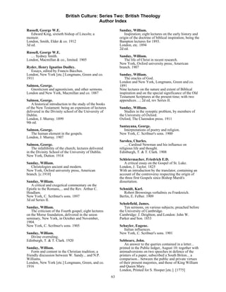 British Culture: Series Two: British Theology
                                             Author Index

Russell, George W.E.                                           Sanday, William.
   Edward King, sixtieth bishop of Lincoln; a                     Inspiration; eight lectures on the early history and
memoir.                                                        origin of the doctrine of biblical inspiration; being the
London, Smith, Elder & co. 1912                                Bampton lectures for 1893.
3d ed.                                                         London, etc. 1894
                                                               2d ed.
Russell, George W.E.
  … Sydney Smith.                                              Sanday, William.
London, Macmillan & co., limited. 1905                            The life of Christ in recent research.
                                                               New York, Oxford university press, American
Ryder, Henry Ignatius Dudley.                                  branch. 1907
   Essays, edited by Francis Bacchus.
London, New York [etc.] Longmans, Green and co.                Sanday, William.
1911                                                              The oracles of God.
                                                               London and New York, Longmans, Green and co.
Salmon, George.                                                1891
   Gnosticism and agnosticism, and other sermons.              Nine lectures on the nature and extent of Biblical
London and New York, Macmillan and co. 1887                    inspiration and on the special significance of the Old
                                                               Testament Scriptures at the present time; with two
Salmon, George.                                                appendices…; 2d ed, rev Series II.
    A historical introduction to the study of the books
of the New Testament: being an expension of lectures           Sanday, William.
delivered in the Divinity school of the University of             Studies in the synoptic problem, by members of
Dublin.                                                        the University of Oxford.
London, J. Murray. 1899                                        Oxford, The Clarendon press. 1911
9th ed.
                                                               Santayana, George.
Salmon, George.                                                  Interpretations of poetry and religion.
   The human element in the gospels.                           New York, C. Scribner's sons. 1900
London, J. Murray. 1907
                                                               Sarolea, Charles.
Salmon, George.                                                    … Cardinal Newman and his influence on
    The infallibility of the church; lectures delivered        religious life and thought.
in the Divinity School of the University of Dublin.            Edinburgh, T. & T. Clark. 1908
New York, Dutton. 1914
                                                               Schleiermacher, Friedrich E.D.
Sanday, William.                                                  A critical essay on the Gospel of St. Luke.
   Christologies ancient and modern.                           London, J. Taylor. 1825
New York, Oxford university press, American                    With an introduction by the translator, containing an
branch. [c.1910]                                               account of the controversy respecting the origin of
                                                               the three first Gospels since Bishop Marsh's
Sanday, William.                                               dissertation.
   A critical and exegetical commentary on the
Epistle to the Romans,... and the Rev. Arthur C.               Schmidt, Karl.
Headlam.                                                         Robert Brownings verhaltnis zu Frankreich.
New York, C. Scribner's sons. 1897                             Berlin, E. Felber. 1909
3d ed Series II.
                                                               Scholefield, James.
Sanday, William.                                                  Ten sermons, on various subjects; preached before
   The criticism of the Fourth gospel; eight lectures          the University of Cambridge.
on the Morse foundation, delivered in the union                Cambridge: J. Deighton, and London: John W.
seminary, New York, in October and November,                   Parker and Son. 1853
1904.
New York, C. Scribner's sons. 1905                             Schuyler, Eugene.
                                                                 Italian influences.
Sanday, William.                                               New York, C. Scribner's sons. 1901
  Divine overruling.
Edinburgh, T. & T. Clark. 1920                                 Sebbeare, John.
                                                                   An answer to the queries contained in a letter...
Sanday, William.                                               printed in the Public ledger, August 10: together with
    Form and content in the Christian tradition; a             animadversions on two speeches in defence of the
friendly discussion between W. Sandy... and N.P.               printers of a paper, subscribed a South Briton... a
Williams.                                                      comparison... between the public and private virtues
London, New York [etc.] Longmans, Green, and co.               of their present majesties, and those of King William
1916                                                           and Queen Mary.
                                                               London, Printed for S. Hooper [etc.]. [1775]
                                                          63
 