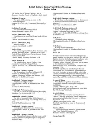British Culture: Series Two: British Theology
                                            Author Index

The merits, also, of Roman Catholics, and of                   Edinburgh and London, W. Blackwood and sons.
dissenters from the Church of England... fairly stated.        1907

Seebohm, Frederic.                                             Seth Pringle Pattison, Andrew.
   The spirit of Christianity; an essay on the                     Two lectures on theism: delivered on the occasion
Christian hypothesis.                                          of the sesquicentennial celebration of Princeton
London, New York [etc.] Longmans, Green, and co.               university.
1916                                                           New York, C. Scribner's sons. 1897

Seebohm, Frederick.                                            Seth Pringle Pattison, Andrew, ed.
   The era of the Protestant revolution.                          Essays in philosophical criticism.
Boston, Estes and Lauriat. 1874                                London, Longmans, Green and co. 1883
                                                               ed. by Andrew Seth and R.B. Haldane; with a preface
[Seeley, John Robert, Sir].                                    by Edward Caird.
   Ecce Homo; a survey of the life and work of Jesus
Christ.                                                        Seth, James.
London, Macmillan and co. 1866                                    Freedom as ethical postulate.
                                                               Edinburgh and London, W. Blackwood and sons.
[Seeley, John Robert, Sir].                                    1891
   Natural religion.
London, Macmillan & co. 1882                                   Seth, James.
                                                                  A study of ethical principles.
Seeley, Mary.                                                  Edinburgh and London, W. Blackwood and sons.
   The later evangelical fathers, John Thornton, John          1898
Newton, William Cowper, Thomas Scott, Richard                  4th ed, rev.
Cecil, William Wilberforce, Charles Simeon, Henry
Martyn, Josiah Pratt.                                          Several conferences between some of the principal
London, Seeley, Jackson & Halliday. 1879                       people amongst the Quakers in Pennsylvania, and the
                                                               deputies from the Six Indian nations, in alliance with
Selbie, William B.                                             Britain; in order to reclaim their brethren the
   The life of Andrew Martin Fiarburn.. first                  Delaware Indians from their defection, and put a stop
principal of Mansfield college, Oxford.                        to their barbarities and hostilities.
London, New York [etc.] Hodder and Stoughton.                  Newcastle upon Tyne, Printed by I. Thompson and
1914                                                           company. 1756
                                                               To which is prefix'd (as introductory to the said
Seth Pringle Pattison, Andrew.                                 conferences) two addresses from the said Quakers;
   The development from Kent to Kagel, with                    one to the lieutenant-governor, and the other to the
chapters on the Philosophy of religion.                        General-assembly of the province of Pennsylvania; as
London, Edinburgh, Williams and Norgate. 1882                  also the lieutenant-governor's declaration of war
Published by the Kibbert trustees.                             against the said Delaware Indians and their adherents.
Seth Pringle Pattison, Andrew.                                 Seward, William.
   Hegelianism and personality.                                   Journal of a voyage from Savannah to
Edinburgh and London, W. Blackwood and sons.                   Philadelphia and from Philadelphia to England,
1887                                                           M,DCC,XL.
2d series of Balfour lectures.                                 London, J. Oswald; [etc., etc.]. 1740
                                                               By William Seward, gent. companion in travel with
Seth Pringle Pattison, Andrew.                                 Rev. Mr. George Whitefield.
   The idea of God in the light of recent philosophy.
Aberdeen, For the University. 1917                             Sewell, William.
                                                                  The plea of conscience for seceding from the
Seth Pringle Pattison, Andrew.                                 Catholic Church to the Romish schism in England, a
   The idea of immortality; the Gifford lectures               sermon preached before the University of Oxford,
delivered in the University of Edinburgh in the year           November, 1845.
1922.                                                          Oxford, John Henry Parker. 1846
Oxford, The Clarendon press. 1922                              To which is prefixed, An essay on the process of
                                                               conscience.
Seth Pringle Pattison, Andrew.
   Man's place in the cosmos, and other essays.                Shairp, John C.
Edinburgh and London, W. Blackwood and sons.                     Culture and religion in some of their relations.
1897                                                           New York, Hurd and Houghton. 1871
                                                               Reprinted from the Edinburgh ed.
Seth Pringle Pattison, Andrew.
   The philosophical radicals and other essays, with           Sharp, Granville.
chapters reprinted on the philosophy of religion in
Kent and Negel.
                                                          64
 