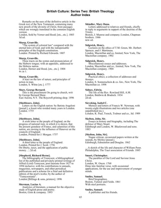 British Culture: Series Two: British Theology
                                            Author Index

   Remarks on the uses of the definitive article in the
Greek text of the New Testament, containing many               Shindler, Mary Dana.
new proofs of the divinity of Christ, from passages                Letters addressed to relatives and friends, chiefly
which are wrongly translated in the common English             in reply to arguments in support of the doctrine of the
version.                                                       Trinity.
London, Sold by Vernor and Hood; [etc., etc.]. 1803            Boston, J. Munroe and company; London, Chapman
3d ed.                                                         brothers. 1846
                                                               new ed.
Sharp, Granville.
   "The system of colonial law" compared with the              Sidgwick, Henry.
eternal laws of God; and with the indispensable                   Lectures on the ethics of T.M. Green, Mr. Herbert
principles of the English constitution.                        Spencer, and J. Martineau.
London: Printed by Richard Edwards. 1807                       London, Macmillan and co, limited; New York, The
                                                               Macmillan company. 1902
Sharp, Granville.
   Three tracts on the syntax and pronunciation of             Sidgwick, Henry.
the Hebrew tongue; with an appendix, addressed to                 Miscellaneous essays and addresses.
the Hebrew nation.                                             London, Macmillan and co., limited; New York, The
London, Hernor and Hood, [etc., etc.]. 1804                    Macmillan company. 1904
4v in 1.
                                                               Sidgwick, Henry.
Sharp, Granville.                                                 Practical ethics; a collection of addresses and
   A tract on the law of nature, and principles of             4essays.
action in man.                                                 London, S. Sonnenschein & co. lim.; New York, The
London, S. White [etc.]. 1777                                  Macmillan co. 1898
Shaw, George Bernard.                                          Sidney, Edwin.
   This is the preechment On going to church, writ                The life of the Rev. Rowland Hill, A.M.
by George Bernard Shaw.                                        London, Baldwin & Bradock. 1834
East Aurora, N.Y. The Roycroft printing shop. 1896             2d ed.
[Shebbeare, John].                                             Sieveking, Isabel C.
   Letters on the English nation: by Batista Angeloni             Memoir and letters of Francis W. Newman, with
[pseud.], a Jesuit who resided many years in London.           twenty-eight illustrations and two articles (one
London. 1755                                                   unpublished ms.).
2v.                                                            London, K. Paul, Trench, Trubner and co., ltd. 1909
[Shebbeare, John].                                             Skelton, John, Sir.
   A sixth letter to the people of England, on the                Essays in history and biography, including The
progress of national ruin; in which it is shewn, that          defence of Mary Stuart.
the present grandeur of France, and calamities of this         Edinburgh and London, W. Blackwood and sons.
nation, are owning to the influence of Hanover on the          1883
councils of England.
London, Printed for J. Morgan. 1757                            [Skelton, John, Sir].
                                                                  Nugae criticae, occasional papers written at the
[Shebbeare, John].                                             seaside, by Shirley [pseud.].
   A third letter to the people of England.                    Edinburgh, Edmonston and Douglas. 1862
London, Printed for J. Scott. 1756
On liberty, taxes, and the application of public               …A sketch of the life and character of William Penn.
money…; 2d ed.                                                 Philadelphia, The Tract association of Friends. 1885

[Shepherd, Richard Herne].                                     Smart, Christopher.
    The bibliography of Tennyson; a bibliographical               The parables of Our Lord and Saviour Jesus
list of the published and privately-printed writings of        Christ.
Alfred (Lord) Tennyson, poet laureate from 1827 to             London, W. Owen. 1768
1894 inclusive; with his contributions to annuals,             Done into familiar verse, with occasional
magazines, newspapers, and other periodical                    applications, for the use and improvement of younger
publications and a scheme for a final and definitive           minds.
edition of the poet's works; by the author of
"Tennysoniana".                                                Smiles, Samuel.
London [Billings & sons, printers]. 1896                         Brief biographies.
                                                               Boston, Ticknor and Fields. 1861
Sherman, Lucius A.                                             With steel portraits.
   Analytics of literature, a manual for the objective
study of English prose and poetry.                             Smiles, Samuel.
Boston, Ginn & company. 1893                                     A publisher and his friends.
                                                          65
 