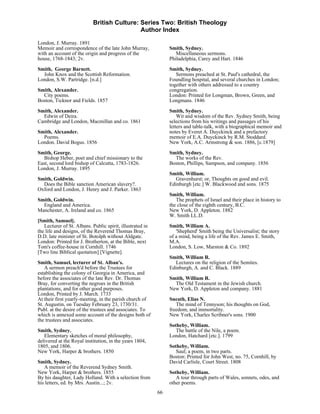 British Culture: Series Two: British Theology
                                             Author Index

London, J. Murray. 1891
Memoir and correspondence of the late John Murray,              Smith, Sydney.
with an account of the origin and progress of the                  Miscellaneous sermons.
house, 1768-1843; 2v.                                           Philadelphia, Carey and Hart. 1846
Smith, George Barnett.                                          Smith, Sydney.
  John Knox and the Scottish Reformation.                          Sermons preached at St. Paul's cathedral, the
London, S.W. Partridge. [n.d.]                                  Foundling hospital, and several churches in London;
                                                                together with others addressed to a country
Smith, Alexander.                                               congregation.
  City poems.                                                   London: Printed for Longman, Brown, Green, and
Boston, Ticknor and Fields. 1857                                Longmans. 1846
Smith, Alexander.                                               Smith, Sydney.
  Edwin of Deira.                                                   Wit and wisdom of the Rev. Sydney Smith, being
Cambridge and London, Macmillan and co. 1861                    selections from his writings and passages of his
                                                                letters and table-talk, with a biographical memoir and
Smith, Alexander.                                               notes by Everet A. Duyckinck and a prefactory
  Poems.                                                        memoir of E.A. Duyckinck by R.M. Stoddard.
London. David Bogus. 1856                                       New York, A.C. Armstrong & son. 1886, [c.1879]

Smith, George.                                                  Smith, Sydney.
   Bishop Heber, poet and chief missionary to the                 The works of the Rev.
East, second lord bishop of Calcutta, 1783-1826.                Boston, Phillips, Sampson, and company. 1856
London, J. Murray. 1895
                                                                Smith, William.
Smith, Goldwin.                                                   Gravenhurst; or, Thoughts on good and evil.
  Does the Bible sanction American slavery?.                    Edinburgh [etc.] W. Blackwood and sons. 1875
Oxford and London, J. Henry and J. Parker. 1863
                                                                Smith, William.
Smith, Goldwin.                                                    The prophets of Israel and their place in history to
  England and America.                                          the close of the eighth century, B.C.
Manchester, A. Ireland and co. 1865                             New York, D. Appleton. 1882
                                                                W. Smith LL.D.
[Smith, Samuel].
   Lecturer of St. Albans. Public spirit, illustrated in        Smith, William A.
the life and designs, of the Reverend Thomas Bray,                 'Shepherd' Smith being the Universalist; the story
D.D. late minister of St. Botolph without Aldgate.              of a mind, being a life of the Rev. James E. Smith,
London: Printed for J. Brotherton, at the Bible, next           M.A.
Tom's coffee-house in Cornhill. 1746                            London, S. Low, Marston & Co. 1892
[Two line Biblical quotation] [Vignette].
                                                                Smith, William R.
Smith, Samuel, lecturer of St. Alban's.                           Lectures on the religion of the Semites.
    A sermon preach'd before the Trustees for                   Edinburgh, A. and C. Black. 1889
establishing the colony of Georgia in America, and
before the associates of the late Rev. Dr. Thomas               Smith, William R.
Bray, for converting the negroes in the British                   The Old Testament in the Jewish church.
plantations, and for other good purposes.                       New York, D. Appleton and company. 1881
London, Printed by J. March. 1733
At their first yearly-meeting, in the parish church of          Sneath, Elias N.
St. Augustin, on Tuesday February 23, 1730/31.                     The mind of Tennyson; his thoughts on God,
Publ. at the desire of the trustees and associates. To          freedom, and immortality.
which is annexed some account of the designs both of            New York, Charles Scribner's sons. 1900
the trustees and associates.
                                                                Sotheby, William.
Smith, Sydney.                                                     The battle of the Nile, a poem.
   Elementary sketches of moral philosophy,                     London, Hatchard [etc.]. 1799
delivered at the Royal institution, in the years 1804,
1805, and 1806.                                                 Sotheby, William.
New York, Harper & brothers. 1850                                  Saul; a poem, in two parts.
                                                                Boston: Printed for John West, no. 75, Cornhill, by
Smith, Sydney.                                                  David Carlisle, Court Street. 1808
   A memoir of the Reverend Sydney Smith.
New York, Harper & brothers. 1855                               Sotheby, William.
By his daughter, Lady Holland. With a selection from               A tour through parts of Wales, sonnets, odes, and
his letters, ed. by Mrs. Austin...; 2v.                         other poems.
                                                           66
 