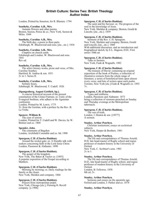 British Culture: Series Two: British Theology
                                           Author Index

London, Printed by Smeeton, for R. Blamire. 1794              Spurgeon, C.H. (Charles Haddon).
                                                                 The saint and his Saviour; or, The progress of the
Southeby, Caroline A.B., Mrs.                                 soul in the knowledge of Jesus.
  Autumn flowers and other poems.                             New York, Sheldon & company; Boston, Gould &
Boston, Saxton, Peirce & co.; New York, Saxton &              Lincoln; [etc., etc.]. 1859
Miles. 1844
                                                              Spurgeon, C.H. (Charles Haddon).
Southeby, Caroline A.B., Mrs.                                    Sermons of the Rev. C.H. Spurgeon.
  The birth-day; a poem in three parts.                       New York, Sheldon and company; Boston, Gould
Edinburgh, W. Blackwood and sons; [etc., etc.]. 1836          and Lincoln; [etc., etc.]. 1860
                                                              With additional discourses: and an introduction and
Southeby, Caroline A.B., Mrs.                                 biographical sketch, by E.L. Hagoon, D.D.; First
  Chapters on church yards.                                   series--50th ed.
Edinburgh and London, W. Blackwood and sons.
1841                                                          Spurgeon, C.H. (Charles Haddon).
Rev ed.                                                         Talks to farmers.
                                                              New York, Funk & Wagnalls. 1882
Southeby, Caroline A.B., Mrs.
   The select literary works, prose and verse, of Mrs.        Spurgeon, C.H. (Charles Haddon).
Caroline Southey.                                                 The treasury of David: containing an original
Hartford, B. Andrus & son. 1851                               exposition of the book of Psalms; a collection of
2v in 1. Series II.                                           illustrative extracts from the whole range of
                                                              literature; a series of homiletical hints upon almost
Southeby, Caroline A.B., Mrs.                                 every verse; and lists of writers upon each psalm.
   Solitary hours.                                            Toronto, New York [etc.] Funk & Wagnalls co. 1892
Edinburgh, W. Blackwood, T. Cadell. 1826                      7v.

[Spangenberg, August Gottlieb, bp.].                          Spurgeon, C.H. (Charles Haddon).
   A concise historical account of the present                   Types and emblems.
constitution of the Unitas Fratrum; or, Unity of the          London, Passmore and Alabaster. 1873
Evangical brethren, who adhere to the Aguustan                being a collection of sermons preached on Sunday
confession.                                                   and Thursday evenings at the Metropolitan
London, Printed by M. Lewis. 1775                             tabernacle.
Tr. from the German, with a preface by the Rev. B.
La Trobe.                                                     Spurgeon, C.H. (Charles Haddon).
                                                                 The war of truth.
Spencer, William R.                                           London, J. Heaton & son. [1857?]
  The year of sorrow.                                         A sermon.
London, Printed for T. Cadell and W. Davies, by W.
Bulmer and co. 1804                                           Stanley, Arthur Penrhyn.
                                                                 Christian institutions; essays on ecclestical
Spender, John.                                                subjects.
  The comments of Bagshot.                                    New York, Harper & Brothers. 1881
London, Archibald Constable and co. ltd. 1908
                                                              Stanley, Arthur Penrhyn.
Spurgeon, C.H. (Charles Haddon).                                 The life and correspondence of Thomas Arnold,
   Around the wicket gate; or, A friendly talk with           D.D. late head-master of Rugby school and regius
seekers concerning faith in the Lord Jesus Christ.            professor of modern history in the University of
London, Passmore & Alabaster. 1890                            Oxford.
                                                              New York, C. Scribner's sons. 1903
Spurgeon, C.H. (Charles Haddon).                              2v in 1.
   The gospel of the kingdom.
New York, The Baker & Taylor co. [1893]                       Stanley, Arthur Penrhyn.
A popular exposition of the Gospel according to                  The life and correspondence of Thomas Arnold,
Matthew.                                                      D.D., late head-master of Rugby school, and regius
                                                              professor of modern history in the University of
Spurgeon, C.H. (Charles Haddon).                              Oxford.
   Morning by morning; or, Daily readings for the             London, B. Fellowes. 1858
family or the closet.                                         8th ed, 2v.
New York, Sheldon and company. 1866
                                                              Stanley, Arthur Penrhyn.
Spurgeon, C.H. (Charles Haddon).                                 Sermons and essays on the apostolic age.
  Prayers from metropolitan pulpit.                           Oxford and London, J. Parker and co. 1874
New York, Chicago [etc.], Fleming H. Revell
company. [c.1906]                                             Stanley, Arthur Penrhyn.

                                                         67
 