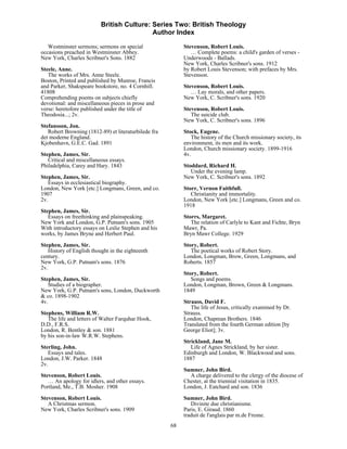 British Culture: Series Two: British Theology
                                           Author Index

   Westminster sermons; sermons on special                 Stevenson, Robert Louis.
occasions preached in Westminster Abbey.                      … Complete poems: a child's garden of verses -
New York, Charles Scribner's Sons. 1882                    Underwoods - Ballads.
                                                           New York, Charles Scribner's sons. 1912
Steele, Anne.                                              by Robert Louis Stevenson; with prefaces by Mrs.
   The works of Mrs. Anne Steele.                          Stevenson.
Boston, Printed and published by Munroe, Francis
and Parker, Shakspeare bookstore, no. 4 Cornhill.          Stevenson, Robert Louis.
41808                                                         … Lay morals, and other papers.
Comprehending poems on subjects chiefly                    New York, C. Scribner's sons. 1920
devotional: and miscellaneous pieces in prose and
verse: heretofore published under the title of             Stevenson, Robert Louis.
Theodosia...; 2v.                                             The suicide club.
                                                           New York, C. Scribner's sons. 1896
Stefansson, Jon.
   Robert Browning (1812-89) et literaturbilede fra        Stock, Eugene.
det moderne England.                                          The history of the Church missionary society, its
Kjobenhavn, G.E.C. Gad. 1891                               environment, its men and its work.
                                                           London, Church missionary society. 1899-1916
Stephen, James, Sir.                                       4v.
   Critical and miscellaneous essays.
Philadelphia, Carey and Hary. 1843                         Stoddard, Richard H.
                                                              Under the evening lamp.
Stephen, James, Sir.                                       New York, C. Scribner's sons. 1892
   Essays in ecclesiastical biography.
London, New York [etc.] Longmans, Green, and co.           Storr, Vernon Faithfull.
1907                                                          Christianity and immortality.
2v.                                                        London, New York [etc.] Longmans, Green and co.
                                                           1918
Stephen, James, Sir.
   Essays on freethinking and plainspeaking.               Storrs, Margaret.
New York and London, G.P. Putnam's sons. 1905                 The relation of Carlyle to Kant and Fichte, Bryn
With introductory essays on Leslie Stephen and his         Mawr, Pa.
works, by James Bryne and Herbert Paul.                    Bryn Mawr College. 1929
Stephen, James, Sir.                                       Story, Robert.
   History of English thought in the eighteenth               The poetical works of Robert Story.
century.                                                   London, Longman, Brow, Green, Longmans, and
New York, G.P. Putnam's sons. 1876                         Roberts. 1857
2v.
                                                           Story, Robert.
Stephen, James, Sir.                                          Songs and poems.
   Studies of a biographer.                                London, Longman, Brown, Green & Longmans.
New York, G.P. Putnam's sons, London, Duckworth            1849
& co. 1898-1902
4v.                                                        Strauss, David F.
                                                              The life of Jesus, critically examined by Dr.
Stephens, William R.W.                                     Strauss.
   The life and letters of Walter Farquhar Hook,           London, Chapman Brothers. 1846
D.D., F.R.S.                                               Translated from the fourth German edition [by
London, R. Bentley & son. 1881                             George Eliot]; 3v.
by his son-in-law W.R.W. Stephens.
                                                           Strickland, Jane M.
Sterling, John.                                               Life of Agnes Strickland, by her sister.
   Essays and tales.                                       Edinburgh and London, W. Blackwood and sons.
London, J.W. Parker. 1848                                  1887
2v.
                                                           Sumner, John Bird.
Stevenson, Robert Louis.                                     A charge delivered to the clergy of the diocese of
   … An apology for idlers, and other essays.              Chester, at the triennial visitation in 1835.
Portland, Me., T.B. Mosher. 1908                           London, J. Eatchard and son. 1836
Stevenson, Robert Louis.                                   Sumner, John Bird.
   A Christmas sermon.                                        Divinite due christianisme.
New York, Charles Scribner's sons. 1909                    Paris, E. Giraud. 1860
                                                           traduit de l'anglais par m.de Fresne.
                                                      68
 