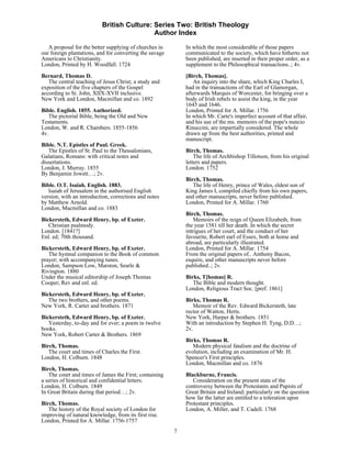 British Culture: Series Two: British Theology
                                            Author Index

   A proposal for the better supplying of churches in        In which the most considerable of those papers
our foreign plantations, and for converting the savage       communicated to the society, which have hitherto not
Americans to Christianity.                                   been published, are inserted in their proper order, as a
London, Printed by H. Woodfall. 1724                         supplement to the Philosophical transactions..; 4v.
Bernard, Thomas D.                                           [Birch, Thomas].
   The central teaching of Jesus Christ; a study and            An inquiry into the share, which King Charles I,
exposition of the five chapters of the Gospel                had in the transactions of the Earl of Glamorgan,
according to St. John, XIIX-XVII inclusive.                  afterwards Marquis of Worcester, for bringing over a
New York and London, Macmillan and co. 1892                  body of Irish rebels to assist the king, in the year
                                                             1645 and 1646.
Bible. English. 1855. Authorized.                            London, Printed for A. Millar. 1756
   The pictorial Bible, being the Old and New                In which Mr. Carte's imperfect account of that affair,
Testaments.                                                  and his use of the ms. memoirs of the pope's nuncio
London, W. and R. Chambers. 1855-1856                        Rinuccini, are impartially considered. The whole
4v.                                                          drawn up from the best authorities, printed and
                                                             manuscript.
Bible. N.T. Epistles of Paul. Greek.
   The Epistles of St. Paul to the Thessalonians,            Birch, Thomas.
Galatians, Romans: with critical notes and                       The life of Archbishop Tillotson, from his original
dissertations.                                               letters and papers.
London, J. Murray. 1855                                      London. 1752
By Benjamin Jowett…; 2v.
                                                             Birch, Thomas.
Bible. O.T. Isaiah. English. 1883.                              The life of Henry, prince of Wales, eldest son of
   Isaiah of Jerusalem in the authorised English             King James I, compiled chiefly from his own papers,
version, with an introduction, corrections and notes         and other manuscripts, never before published.
by Matthew Arnold.                                           London, Printed for A. Millar. 1760
London, Macmillan and co. 1883
                                                             Birch, Thomas.
Bickersteth, Edward Henry, bp. of Exeter.                        Memoirs of the reign of Queen Elizabeth, from
   Christian psalmody.                                       the year 1581 till her death. In which the secret
London. [1841?]                                              intrigues of her court, and the conduct of her
Enl. ed; 70th thousand.                                      favourite, Robert earl of Essex, both at home and
                                                             abroad, are particularly illustrated.
Bickersteth, Edward Henry, bp. of Exeter.                    London, Printed for A. Millar. 1754
   The hymnal companion to the Book of common                From the original papers of.. Anthony Bacon,
prayer; with accompanying tunes.                             esquire, and other manuscripts never before
London, Sampson Low, Marston, Searle &                       published..; 2v.
Rivington. 1880
Under the musical editorship of Joseph Thomas                Birks, T[homas] R.
Cooper; Rev and enl. ed.                                        The Bible and modern thought.
                                                             London, Religious Tract Soc. [pref. 1861]
Bickersteth, Edward Henry, bp. of Exeter.
   The two brothers, and other poems.                        Birks, Thomas R.
New York, R. Carter and brothers. 1871                          Memoir of the Rev. Edward Bickersteth, late
                                                             rector of Watton, Herts.
Bickersteth, Edward Henry, bp. of Exeter.                    New York, Harper & brothers. 1851
   Yesterday, to-day and for ever; a poem in twelve          With an introduction by Stephen H. Tyng, D.D…;
books.                                                       2v.
New York, Robert Carter & Brothers. 1869
                                                             Birks, Thomas R.
Birch, Thomas.                                                  Modern physical fatalism and the doctrine of
   The court and times of Charles the First.                 evolution, including an examination of Mr. H.
London, H. Colburn. 1848                                     Spencer's First principles.
                                                             London, Macmillan and co. 1876
Birch, Thomas.
   The court and times of James the First; containing        Blackburne, Francis.
a series of historical and confidential letters.                Consideration on the present state of the
London, H. Colburn. 1849                                     controversy between the Protestants and Papists of
In Great Britain during that period…; 2v.                    Great Britain and Ireland; particularly on the question
                                                             how far the latter are entitled to a toleration upon
Birch, Thomas.                                               Protestant principles.
   The history of the Royal society of London for            London, A. Miller, and T. Cadell. 1768
improving of natural knowledge, from its first rise.
London, Printed for A. Millar. 1756-1757
                                                         7
 