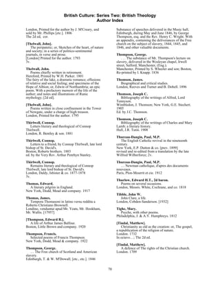 British Culture: Series Two: British Theology
                                            Author Index

London, Printed for the author by J. M'Creary, and              Substance of speeches delivered in the Music hall,
sold by Mr. Phillips [etc.]. 1806                               Edinburgh, during May and June 1846, by George
The 2d ed, cor.                                                 Thompson, esq. and the Rev. Henry C. Wright. With
                                                                an appendix, containing the deliverances of the Free
[Thelwall, John].                                               church on the subject of slavery, 1844, 1845, and
   The peripatetic; or, Sketches of the heart, of nature        1846, and other valuable documents.
and society; in a series of politico-sentimental
journals, in verse and prose.                                   Thompson, George.
[London] Printed for the author. 1793                               . . . The substance of Mr. Thompson's lecture on
3v.                                                             slavery, delivered in the Wesleyan chapel, Irwell
                                                                street, Salford, Manchester, (Eng.).
Thelwall, John.                                                 Manchester, Printed by S. Wheeler and son; Boston,
    Poems chiefly written in retirement.                        Re-printed by I. Knapp. 1836
Hereford, Printed by W.H. Parker. 1801
The fairy of the lake, a dramatic romance; effusions            Thomson, James.
of relative and social feeling; and specimens of the              Biographical and critical studies.
Hope of Albion; or, Edwin of Northumbria; an epic               London, Reeves and Turner and B. Dobell. 1896
poem. With a prefactory memoir of the life of the
author; and notes and illustrations of Runic                    Thomson, Joseph C.
mythology; [2d ed].                                                Bibliography of the writings of Alfred, Lord
                                                                Tennyson.
[Thelwall, John].                                               Wimbledon, J. Thomson; New York, G.E. Stechert.
   Poems written in close confinement in the Tower              1905
of Newgate, under a charge of high treason.                     Ed. by J.C. Thomson.
London, Printed for the author. 1795
                                                                Thomson, Joseph C.
Thirlwell, Connop.                                                Bibliography of the writings of Charles and Mary
  Letters literary and theological of Connop                    Lamb; a literary history.
Thirlwell.                                                      Hull, J.R. Tutin. 1908
London, R. Bentley & son. 1881
                                                                Thureau-Dangin, Paul, M.P.
Thirlwell, Connop.                                                 The English Catholic revival in the nineteenth
   Letters to a friend, by Connop Thirlwall, late lord          century.
bishop of St. David's.                                          New York, E.P. Dutton & co. [prev. 1899]
Boston, Roberts brothers. 1883                                  revised and re-edited from a translation by the late
ed. by the Very Rev. Arthur Penrhyn Stanley.                    Wilfred Wilberforce; 2v.
Thirlwell, Connop.                                              Thureau-Dangin, Paul, M.P.
   Remains literary and theological of Connop                      … Newman catholique, d'apres des documents
Thirlwell, late lord bishop of St. David's.                     nouveaux.
London, Daldy, Isbister & co. 1877-1878                         Paris, Plon-Mourrit et cie. 1912
3v.
                                                                Thurlow, Edward H.T., 2d baron.
Thomas, Edward.                                                   Poems on several occasions.
  A literary pilgrim in England.                                London, Messrs. White, Cochrane, and co. 1818
New York, Dodd, Mead and company. 1917
                                                                Tibble, John W.
Thomas, James.                                                     John Clare, a life.
  Tempora Thomasoni in latino versu reddita a                   London, Cobden-Sanderson. [1932]
Roberto Christiano Brownell.
Londino, venduntur apud Mr. Yeats, Mr. Hookham,                 Tighe, Mary.
Mr. Wallis. [1795?]                                                Psyche, with other poems.
                                                                Philadelphia, J. & A.Y. Humphreys. 1812
[Thompson, Edward R.].
  A life of Arthur James Balfour.                               [Tindal, Matthew].
Boston, Little Brown and company. 1920                              Christianity as old as the creation: or, The gospel,
                                                                a republication of the religion of nature.
Thompson, Francis.                                              London. 1732
  Selected poems of Francis Thompson.                           In octavo…; The 2d ed.
New York, Dodd, Mead & company. 1922
                                                                [Tindal, Matthew].
Thompson, George.                                                  A defence of The rights of the Christian church.
   … The Free church of Scotland and American                   London. 1709
slavery.
Edinburgh, T. & W. M'Dowall; [etc., etc.]. 1846

                                                           70
 