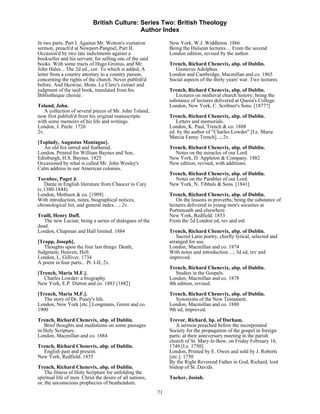 British Culture: Series Two: British Theology
                                             Author Index

In two parts. Part I. Against Mr. Wotton's visitation           New York, W.J. Widdleton. 1866
sermon, preach'd at Newport-Pangnel, Part II.                   Being the Hulsean lectures… From the second
Occasion'd by two late indictments against a                    London edition, revised by the author.
bookseller and his servant, for selling one of the said
books. With some tracts of Hugo Grotius, and Mr.                Trench, Richard Chenevix, abp. of Dublin.
John Hales... The 2d ed., cor. To which is added, A               Gustavus Adolphus.
letter from a country attorney to a country parson,             London and Cambridge, Macmillan and co. 1865
concerning the rights of the church. Never publish'd            Social aspects of the thirty years' war. Two lectures.
before. And likewise, Mons. Le Clerc's extract and
judgment of the said book, translated from his                  Trench, Richard Chenevix, abp. of Dublin.
Bibliotheque choisle.                                              Lectures on medieval church history; being the
                                                                substance of lectures delivered at Queen's College.
Toland, John.                                                   London, New York, C. Scribner's Sons. [1877?]
   A collection of several pieces of Mr. John Toland,
now first publish'd from his original manuscripts:              Trench, Richard Chenevix, abp. of Dublin.
with some memoirs of his life and writings.                        Letters and memorials.
London, J. Peele. 1726                                          London, K. Paul, Trench & co. 1888
2v.                                                             ed. by the author of "Charles Lowder" [I.e. Maria
                                                                Marcia Fanny Trench]...; 2v.
[Toplady, Augustus Montague].
   An old fox tarred and feathered.                             Trench, Richard Chenevix, abp. of Dublin.
London. Printed for William Baynes and Son,                       Notes on the miracles of our Lord.
Edinburgh, H.S. Baynes. 1825                                    New York, D. Appleton & Company. 1882
Occasioned by what is called Mr. John Wesley's                  New edition, revised, with additions.
Calm address to our American colonies.
                                                                Trench, Richard Chenevix, abp. of Dublin.
Toynbee, Paget J.                                                 Notes on the Parables of our Lord.
   Dante in English literature from Chaucer to Cary             New York, N. Tibbals & Sons. [1841]
(c.1380-1844).
London, Methuen & co. [1909]                                    Trench, Richard Chenevix, abp. of Dublin.
With introduction, notes, biographical notices,                    On the lessons in proverbs; being the substance of
chronological list, and general index…; 2v.                     lectures delivered to young men's societies at
                                                                Portsmouth and elsewhere.
Traill, Henry Duff.                                             New York, Redfield. 1853
   The new Lucian; being a series of dialogues of the           From the 2d London ed, rev and enl.
dead.
London, Chapman and Hall limited. 1884                          Trench, Richard Chenevix, abp. of Dublin.
                                                                   Sacred Latin poetry, chiefly lyrical, selected and
[Trapp, Joseph].                                                arranged for use.
   Thoughts upon the four last things: Death;                   London, Macmillan and co. 1874
Judgment; Heaven; Hell.                                         With notes and introduction…; 3d ed, rev and
London, L. Gilliver. 1734                                       improved.
A poem in four parts... Pt. I-II; 2v.
                                                                Trench, Richard Chenevix, abp. of Dublin.
[Trench, Maria M.F.].                                              Studies in the Gospels.
   Charles Lowder: a biography.                                 London, Macmillan and co. 1878
New York, E.P. Dutton and co. 1883 [1882]                       4th edition, revised.

[Trench, Maria M.F.].                                           Trench, Richard Chenevix, abp. of Dublin.
   The story of Dr. Pusey's life.                                  Synonyms of the New Testament.
London, New York [etc.] Longmans, Green and co.                 London, Macmillan and co. 1880
1900                                                            9th ed, improved.
Trench, Richard Chenevix, abp. of Dublin.                       Trevor, Richard, bp. of Durham.
   Brief thoughts and mediations on some passages                  A sermon preached before the incorporated
in Holy Scripture.                                              Society for the propagation of the gospel in foreign
London, Macmillan and co. 1884                                  parts: at their anniversary meeting in the parish
                                                                church of St. Mary-le-Bow, on Friday February 16,
Trench, Richard Chenevix, abp. of Dublin.                       1749 [I.e. 1750].
  English past and present.                                     London, Printed by E. Owen and sold by J. Roberts
New York, Redfield. 1855                                        [etc.]. 1750
                                                                By the Right Reverend Father in God, Richard, lord
Trench, Richard Chenevix, abp. of Dublin.                       bishop of St. Davids.
    The fitness of Holy Scripture for unfolding the
spiritual life of men. Christ the desire of all nations,        Tucker, Josiah.
or, the unconscious prophecies of beathendom.
                                                           71
 