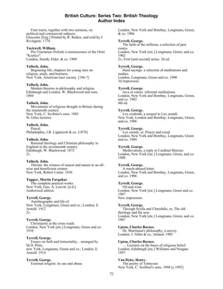 British Culture: Series Two: British Theology
                                           Author Index

   Four tracts, together with two sermons, on                 London, New York and Bombay, Longmans, Green,
political and commercial subjects.                            & co. 1906
Glocester [Eng.] Printed by R. Raikes, and sold by J.
Rivington. 1774                                               Tyrrell, George.
                                                                 The faith of the millions; a selection of past
Tuckwell, William.                                            essays.
  Pre-Tractarian Oxford; a reminiscence of the Oriel          London, New York [etc.] Longmans, Green, and co.
"Koetics".                                                    1902
London, Smoth, Elder, & co. 1909                              2v; First [and second] series. 2d ed.
Tulloch, John.                                                Tyrrell, George.
    Beginning life; chapters for young men on                    Hard sayings: a selection of meditations and
religion, study, and business.                                studies.
New York, American tract society. [186-?]                     London, Longmans, Green and co. 1900
                                                              3d impression.
Tulloch, John.
   Modern theories in philosophy and religion.                Tyrrell, George.
Edinburgh and London, W. Blackwood and sons.                     Jova et vetera: informal meditations.
1884                                                          London, New York and Bombay, Longmans, Green,
                                                              and co. 1902
Tulloch, John.                                                4th ed.
    Movements of religious thought in Britain during
the nineteenth century.                                       Tyrrell, George.
New York, C. Scribner's sons. 1885                               Lex credendi; a serquel to Lex orandi.
St. Giles lectures.                                           New York, London and Bombay, Longmans, Green,
                                                              and co. 1906
Tulloch, John.
   Pascal.                                                    Tyrrell, George.
Philadelphia, J.B. Lippincott & co. [1878]                       Lex orendi; or, Prayer and creed.
                                                              London, New York and Bombay, Longmans, Green
Tulloch, John.                                                and co. 1904
   Rational theology and Christian philosophy in
England in the seventeenth century.                           Tyrrell, George.
Edinburgh, W. Blackwood. 1872                                   Medievalism, a reply to Cardinal Mercier.
2v.                                                           London, New York [etc.] Longmans, Green, and co.
                                                              1908
Tulloch, John.
   Theism: the witness of reason and nature to an all-        Tyrrell, George.
wise and beneficient creator.                                    A much-abused letter.
New York, Robert Carter. 1856                                 London, New York and Bombay, Longmans, Green,
                                                              and co. 1906
Tupper, Martin Farquhar.
  The complete poetical works.                                Tyrrell, George.
New York, Geo. A. Leavitt. [n.d.]                                Oil and wine.
Authorized edition.                                           London, New York [etc.] Longmans, Green and co.
                                                              1907
Tyrrell, George.                                              New impression.
   Autobiography and life of.
New York, Longmans, Green and co.; London, E.                 Tyrrell, George.
Arnold. 1912                                                     Through Scylla and Charybdis; or, The old
2v.                                                           theology and the new.
                                                              London, New York [etc.] Longmans, Green, and co.
Tyrrell, George.                                              1907
   Christianity at the cross roads.
London, New York [etc.] Longmans, Green and co.               Upton, Charles Barnes.
1910                                                            Dr. Martineau's philosophy, a survey.
                                                              London, J. Nibet & co., limited. 1905
Tyrrell, George.
  Essays on faith and immortality... arranged by              Upton, Charles Barnes.
M.D. Petre.                                                      … Lectures on the bases of religious belief.
new York, Longmans, Green and co.; London, E.                 London, Edinburgh [etc.] Williams and Norgate.
Arnold. 1914                                                  1897

Tyrrell, George.                                              Van Dyke, Henry.
  External religion: its use and abuse.                         The poetry of Tennyson.
                                                              New York, C. Scribner's sons. 1894 [c.1892]
                                                         72
 