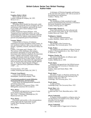British Culture: Series Two: British Theology
                                            Author Index

5th ed.                                                             A dictionary of Christian biography and literature
                                                                to the end f the sixth century A.D. with an account of
Vaughan, Robert Alfred.                                         the principal sects and heresies.
   Hours with the mystics.                                      London, J. Murray. 1911
London, Gibbings & company, ltd. 1893
6th ed; 2v in 1.                                                Wace, Henry.
                                                                   The foundations of faith considered in eight
[Vaughan, William].                                             sermons preached before the University of Oxford at
   The golden fleece diuided into three parts, under            the lecture founded by John Bampton.
which are discouered the errours of religion, the vices         London, Pickering and co. 1880
and decayes of the kingdome, and lastely the wayes
to get wealth, and to restore trading so much                   Wainewright, Thomas G.
complayned of.                                                    Essays and criticisms now first collected with
London, Printed for Francis Williams. 1626                      some account of the author, by W. Carew Hazlitt.
Transported from Cambrioll Colchos, out of the                  London, Reeves & Truner. 1880
southernmost part of the iland, commonly called the
Newfovndland. By Orpheus, junior [pseud.] for the               Waldegrave, Samuel.
generall and perpeutall good of Great Britaine.                   New Testament millennairianism.
                                                                London, Hamilton, Adams, and co. 1855
Venegas, Miguel.
   A natural and civil history of California:                   Walker, Hugh.
containing an accurate description of that country, its           The literature of the Victorian era.
soil, mountains, harbours, lakes, rivers and seas; its          Cambridge, The University press. 1910
animals, vegetables, minerals, and famous fishery for
pearls.                                                         Walsh, Walter.
London, J. Rivington and J. Fletcher. 1759                         The religious life and influence of Queen Victoria.
The customs of the inhabitants, their religion,                 London, S. Sonnenschein & co., lim., New York, E.
government, and manner of living, before their                  P. Dutton & co. 1902
conversion to the Christian religion by the missionary
Jesuits. Together with accounts of the several                  Walston, Charles, Sir.
voyages and attempts made for settling California                 The work of John Ruskin, its influence upon
and taking actual surveys of that country, its gulf, and        modern thought and life.
coast of the south-sea. Illustrated with copper plates,         London, Methuen & co. 1894
and an accurate map of the country and the adjacent
seas. Tr. from the original Spanish of Miguel                   Ward, James.
Venegas, a Mexican Jesuit, published at Madrid                     Naturalism and agnosticism; the Gifford lectures
17587 …; 2v.                                                    delivered before the University of Aberdeen in tye
                                                                year 1896-1898.
Victorian fiction, 1837-1901.                                   London, Adam and Charles Black. 1906
London, Pickering and Chatto, ltd. [1901 ?]                     3d ed, 2 v.
[Vincent, Leon Henry].                                          Ward, James.
   A few words on Robert Browning.                                 The realm of ends; or, Pluralism and theism; the
Philadelphia, Arnold and company. 1890                          Gifford lectures delivered in the University of St.
                                                                Andrews in the years 1907-10.
Vsesoiuznaia gosudarstvennaia biblioteka                        Cambridge, The University press. 1911
inostrannoi literatury (Soviet Union).
   Val'ter Skott, bio-bibliograficheskii ukazatel'k             Ward, James.
125-letiiuso dnia smerti.                                         A study of Kant.
Moskra, Izdatel'stvo Vsesoiuznoi Palaty. 1958                   Cambridge [Eng.] The University Press. 1922
Bibliografiia sostavlena I.M. Levidovoi.
                                                                Ward, Mary A.A.
Wace, Henry.                                                       Robert Elsmere.
   Christianity and egnosticism: reviews of some                London and New York, Macmillan and co. 1888
recent attacks on the Christian faith.                          2v.
New York, T. Whittaker; Edinburgh [etc.] W.
Blackwood and sons. 1895                                        [Ward, Nathaniel].
                                                                   A religious retreat sounded to a religious army, by
Wace, Henry.                                                    one that desires to be faithful to his country, though
    Christianity and morality; or the correspondence            unworthy [!] to be named.
of the gospel with the moral nature of man.                     London, S. Bowtell. 1647
London, Basil Montagu Pickering. 1877
2nd. ed rev.                                                    [Ward, Nathaniel].
                                                                  The simple cobler of Aggavvam in America.
Wace, Henry.

                                                           73
 