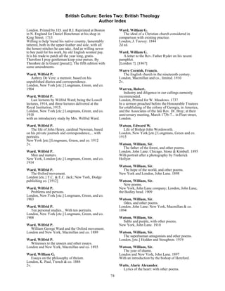 British Culture: Series Two: British Theology
                                           Author Index

London. Printed by J.D. and R.I. Reprinted at Boston          Ward, William G.
in N. England for Daniel Henchman at his shop in                 The ideal of a Christian church considered in
King Street. 1713                                             comparison with existing practice.
Willing to help 'mend his native country, lamentably          London, J. Toovey. 1844
tattered, both in the upper-leather and sole, with all        2d ed.
the honest stitches he can take. And as willing never
to bee paid for his work, by old English wonted pay.          Ward, William G.
It is his trade to patch all the year long, gratis.              A letter to the Rev. Father Ryder on his recent
Therefore I pray gentleman keep your purses. By               pamphlet.
Theodore de la Guard [pseud.]; The fifth edition with         [London ?]. [1867]
some amendments.
                                                              Warre Cornish, Francis.
Ward, Wilfrid P.                                                 The English church in the nineteenth century.
   Aubrey De Vere; a memoir, based on his                     London, Macmillan and co., limited. 1910
unpublished diaries and correspondence.                       2v.
London, New York [etc.] Longmans, Green, and co.
1904                                                          Warren, Robert.
                                                                 Industry and diligence in our callings earnestly
Ward, Wilfrid P.                                              recommended.
   Last lectures by Wilfrid Ward; being the Lowell            London, Printed for W. Meadows. 1737
lectures, 1914, and three lectures delivered at the           In a sermon preached before the Honourable Trustees
Royal Institution, 1915.                                      for establishing of the colony of Georgia, in America,
London, New York [etc.] Longmans, Green, and co.              and the Associates of the late Rev. Dr. Bray; at their
1918                                                          anniversary meeting, March 1736-7... in Fleet-street,
with an introductory study by Mrs. Wilfrid Ward.              London.
Ward, Wilfrid P.                                              Watson, Edward W.
   The life of John Henry, cardinal Newman, based                Life of Bishop John Wordsworth.
on his private journals and correspondence,... with           London, New York [etc.] Longmans, Green and co.
portraits.                                                    1915
New York [etc.] Longmans, Green, and co. 1912
2v.                                                           Watson, William, Sir.
                                                                The father of the forest, and other poems.
Ward, Wilfrid P.                                              London, John Lane; Chicago, Stone & Kimball. 1895
  Men and matters.                                            With portrait after a photography by Frederick
New York, London [etc.] Longmans, Green, and co.              Hollyer.
1914
                                                              Watson, William, Sir.
Ward, Wilfrid P.                                                The hope of the world, and other poems.
  The Oxford movement.                                        New York and London, John Lane. 1898
London [etc.] T.C. & E.C. Jack; New York, Dodge
publishing co. [1912]                                         Watson, William, Sir.
                                                                 New poems.
Ward, Wilfrid P.                                              New York, John Lane company; London, John Lane,
   Problems and persons.                                      the Bodley head. 1909
London, New York [etc.] Longmans, Green, and co.
1903                                                          Watson, William, Sir.
                                                                Odes, and other poems.
Ward, Wilfrid P.                                              London, John Lane; New York, Macmillan & co.
  Ten personal studies... With ten portraits.                 1894
London, New York [etc.] Longmans, Green, and co.
1908                                                          Watson, William, Sir.
                                                                Sable and purple, with other poems.
Ward, Wilfrid P.                                              New York, John Lane. 1910
  William George Ward and the Oxford movement.
London and New York, Macmillan and co. 1889                   Watson, William, Sir.
                                                                The superhuman antagonists and other poems.
Ward, Wilfrid P.                                              London, [etc.] Hodder and Stoughton. 1919
  Witnesses to the unseen and other essays.
London and New York, Macmillan and co. 1893                   Watson, William, Sir.
                                                                The year of shame.
Ward, William G.                                              London and New York, John Lane. 1897
   Essays on the philosophy of theism.                        With an introduction by the bishop of Hereford.
London, K. Paul, Trench & co. 1884
2v.                                                           Watts, Alaric Alexander.
                                                               Lyrics of the heart: with other poems.
                                                         74
 