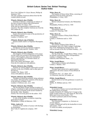 British Culture: Series Two: British Theology
                                            Author Index

New-York, William N. Colyer; Boston, Phillips &                 White, Henry K.
Sampson. 1847                                                      The beauties of Henry Kirke White, consisting of
The only complete American edition from the 8th                 selections from his poetry and prose.
London edition revised.                                         Philadelphia, J. Crissy. 1829
Whately, Richard, abp of Dublin.                                White, Henry K.
   Elements of rhetoric; comprising an analysis of                 Memoir and poetical remains; also Melancholy
the laws of moral evidence and of persuasion.                   hours.
New York, Wm. H. Colyer. 1847                                   Philadelphia, Perkins, & Purves. 1844
With rules for argumentative composition and
elocution. The only complete American ed, from the              White, Henry K.
6th London ed, rev.                                               The poetical works of.
                                                                London, W. Pickering. 1840
Whately, Richard, abp of Dublin.
   Essays (first series) on some of the peculiarities of        White, Henry K.
the Christian religion.                                            The prose remains of Henry Kirke White of
London, S. Fellowes. 1837                                       Nottingham.
                                                                London, A. Robertson and co. 1824
[Whately, Richard, abp of Dublin].                              2v.
  Historic doubts relative to Napoleon Buonaparte.
1821                                                            White, Henry K.
                                                                   The remains of Henry Kirke White of
Whately, Richard, abp of Dublin.                                Nottingham, late of St. John's college, Cambridge.
  Introductory lessons on Christian evidences.                  New York: Published by Richard Scott. 1815
Boston, W. Crosby and H.P. Nichols. 1850                        with an account of his life, by Robert Southey...; 2v.
Whately, Richard, abp of Dublin.                                White, Joseph Blanco.
   The kingdom of Christ delineated, in two essays                 The life of the Rev. Joseph Blanco White, written
on Our Lord's own account of His person and of the              by himself; with portions of his correspondence.
nature of His kingdom, and on the constitution,                 London, J. Chapman. 1845
powers, and ministry of a Christian church, as                  Edited by John Hamilton Thom...; 3v.
appointed by Himself.
New-York, Wiley and Putnam. 1843                                White, Joseph Blanco.
From the 2d London ed, with additions.                            Observations on heresy and orthodoxy.
                                                                London, J. Mardon. 1835
Whately, Richard, abp of Dublin.
   Sermons on various subjects, delivered in several            White, Joseph Blanco.
churches in the city of Dublin, and in other parts of              The poor man's preservative against popery:
the diocese.                                                    addressed to the lower classes of Great Britain &
London, J.W. Parker. 1849                                       Ireland.
2d ed, with additions. Series II.                               Georgetown, D.C., J.C. Dunn. 1827
                                                                1st American, from the 3d London, ed.
Whately, Richard, abp of Dublin.
    Thoughts on church government; being substance              [White, Joseph Blanco].
of a charge, delivered at the visitation of the diocese             Second travels of an Irish gentleman in search of a
of the province of Dublin, 1844.                                religion.
London, S. Fellowes; [etc., etc.]. 1844                         Dublin, R. Milliken and son. 1833
                                                                2v.
Whately, Richard, abp of Dublin.
    The use and abuse of party-feeling in matters of            Whitefield, George.
religion, considered in eight sermons preached before              An account of money received and disbursed for
the University of Oxford, at the lecture founded by             the orphan-house in Georgia.
the late Rev. John Bampton.                                     London: Printed by W. Strahan for T. Cooper at the
Oxford, The University press for the author. 1822               Globe in Pater-noster-row, and sold by R. Hett at the
                                                                Bible and Crown in the Poultry. 1741
Whately, Richard, abp of Dublin.                                To which is prefixed a plan for the building.
   A view of the Scripture revelations respecting
good and evil angels.                                           Whitefield, George.
Philadelphia, Lindsay & Blakiston. 1856                            The Christian's companion: or, Sermons on
                                                                several subjects.
White, Andrew D.                                                London: Printed and sold by the booksellers in town
    A history of the warfare of science with theology           and country. 1739
in christendom.                                                 To which are added, several prayers.
New York, D. Appleton & company. 1897
2v.                                                             Whitefield, George.

                                                           76
 