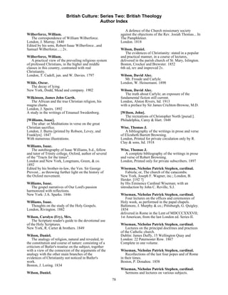 British Culture: Series Two: British Theology
                                            Author Index

                                                                  A defence of the Church missionary society
Wilberforce, William.                                          against the objections of the Rev. Josiah Thomas... In
  The correspondence of William Wilberforce.                   The Pamphleteer.
London, J. Murray. 1840                                        London. 1818
Edited by his sons, Robert Isaac Wilberforce...and
Samuel Wilberforce…; 2v.                                       Wilson, Daniel.
                                                                  The evidences of Christianity: stated in a popular
Wilberforce, William.                                          and practical manner, in a course of lectures,
   A practical view of the prevailing religious system         delivered in the parish church of St. Mary, Islington.
of professed Christians, in the higher and middle              Boston, Crocker and Brewster. 1852
classes in this country, contrasted with real                  6th ed, rev and improved 2v.
Christianity.
London, T. Cadell, jun. and W. Davies. 1797                    Wilson, David Alec.
                                                                 Mr. Froude and Carlyle.
Wilde, Oscar.                                                  London, W. Heinemann. 1898
  The decay of lying.
New York, Dodd, Mead and company. 1902                         Wilson, David Alec.
                                                                  The truth about Carlyle; an exposure of the
Wilkinson, James John Garth.                                   fundamental fiction still current.
   The African and the true Christian religion, his            London, Alston Rivers, ltd. 1913
magna charta.                                                  with a preface by Sir James Crichton-Browne, M.D.
London, J. Speirs. 1892
A study in the writings of Emanuel Swedenborg.                 [Wilson, John].
                                                                  The recreations of Christopher North [pseud.].
[Williams, Isaac].                                             Philadelphia, Carey & Hart. 1848
   The altar: or Meditations in verse on the great
Christian sacrifice.                                           Wise, Thomas J.
London, J. Burns [printed by Robson, Levey, and                   A bibliography of the writings in prose and verse
Franklyn]. 1847                                                of Elizabeth Barrett Browning.
With numerous illustrations.                                   London, Printed for private circulation only by R.
                                                               Clay & sons, ltd. 1918
Williams, Isaac.
    The autobiography of Isaac Williams, b.d., fellow          Wise, Thomas J.
and tutor of Trinity college, Oxford, author of several           A complete bibliography of the writings in prose
of the "Tracts for the times".                                 and verse of Robert Browning.
London and New York, Longmans, Green, & co.                    London, Printed only for private subscribers. 1897
1892
Edited by his brother-in-law, the Ven. Sir George              Wiseman, Nicholas Patrick Stephen, cardinal.
Prevost... as throwing further light on the history of             Fabiola; or, The church of the catacombs.
the Oxford movement.                                           New York, Joseph F. Wagner, inc.; London, B.
                                                               Herder. [192 ?]
Williams, Isaac.                                               by His Eminence Cardinal Wiseman; with an
   The gospel narratives of Our Lord's passion                 introduction by John C. Reville, S.J.
harmonized with reflections.
New York: J.A. Sparks. 1846                                    Wiseman, Nicholas Patrick Stephen, cardinal.
                                                                  Four lectures on the offices and ceremonies of
Williams, Isaac.                                               Holy week, as performed in the papal chapels.
  Thoughts on the study of the Holy Gospels.                   Baltimore, J. Murphy & co.; Pittsburgh, G. Quigley.
London, Rivington. 1882                                        1854
                                                               delivered in Rome in the Lent of MDCCCXXXVII;
Wilson, Carolyn (Fry), Mrs.                                    1st American, from the last London ed. Series II.
    The Scripture reader's guide to the devotional use
of the Holy Scriptures.                                        Wiseman, Nicholas Patrick Stephen, cardinal.
New York, R. Carter & brothers. 1849                               Lectures on the principal doctrines and practices
                                                               of the Catholic church.
Wilson, Daniel.                                                Dublin: James Duffy, 15 Wellington Quay and
    The analogy of religion, natural and revealed, to          London: 22 Paternoster Row. 1867
the constitution and course of nature: consisting of a         Complete in one volume.
criticism of Butler's treatise on the subject, together
with a view of the connexion of the arguments of the           Wiseman, Nicholas Patrick Stephen, cardinal.
analogy with the other main branches of the                        Recollections of the last four popes and of Rome
evidences of Christianity not noticed in Butler's              in their times.
work.                                                          Boston, P. Donahoe. 1858
Boston, J. Loring. 1834
                                                               Wiseman, Nicholas Patrick Stephen, cardinal.
Wilson, Daniel.                                                  Sermons and lectures on various subjects.
                                                          78
 