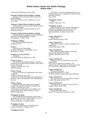 British Culture: Series Two: British Theology
                                            Author Index

London [etc.] Richardson and son. 1860                             The Pleaid; or A series of abridgements of seven
                                                                distinguished writers, in opposition to the pernicious
Wiseman, Nicholas Patrick Stephen, cardinal.                    doctrines of Deism.
   Sermons on Our Lord Jesus Christ, and on His                 [n.p.]. 1820
Blessed Mother.
New York, Montreal, D. & J. Sadlier & co.; [etc.,               Wrangham, Francis.
etc.]. 1865                                                       Poems.
                                                                London, J. Mawman. 1795
Wiseman, Nicholas Patrick Stephen, cardinal.
   Twelve lectures on the connexion between science             Wrangham, Francis.
and revealed religion.                                             Sermons practical and occasional; dissertations,
Andover, New York, Gould and Newman. 1837                       translations, including new versions of Virgil's
Delivered in Rome.                                              Bucolica and Milton's Defensio secunda.
                                                                London, Baldwin, Cradock, and Joy. 1816
Wiseman, Nicholas Patrick Stephen, cardinal.                    3v.
   Zusammenhang der argebaisse wissenschaftlicher
forschung mit der geoffenbarten religion.                       Yonge, Charlotte M.
Regensburg, G.J. Manz. 1840                                       Hannah More.
                                                                Boston, Roberts brothers. 1888
[Wollaston, William].
   The religion of nature delineated.                           Yonge, Charlotte M.
[London ?]. 1722                                                   John Keble's parishes: a history of Hursley and
                                                                Otterbourne.
Wood, S.                                                        London: Macmillan. 1898
   Letters from the United States.
[London, Printed by G. Smallfield]. [1837]                      Yonge, Charlotte M.
By the Rev. S. Wood.                                               Life of John Coleridge Patteson, missionary
                                                                bishop of the Melanesian islands.
Woodberry, George Edward.                                       London, Macmillan and co. 1874
  Swinburne.                                                    2v.
New York, McClure, Philips & co. 1905
                                                                Yonge, Charlotte M.
Worley, George.                                                    Musings over the "Christian year" and "Lyra
   The church of the Knights templars in London, a              innocentium".
description of the fabric and its contents, with a short        New York, D. Appleton & company. 1871
history of the order.                                           together with a few gleanings of recollections of the
London, G. Bell & sons. 1907                                    Rev. John Keble, gathered by several friends.
With illustrations.
                                                                Yonge, Charlotte M.
Worley, George.                                                    Pioneers and founders.
   The priory church of St. Bartholomew-the-Great,              [London] Macmillan & co. 1890
Smithfield.                                                     Or, Recent workers in the mission field; [Reprint].
London, G. Bell and sons. 1908
A short history of the foundation and a description of          Yonge, Charlotte M.
the fabric and also of the church of St. Bartholomew-             The story of the Christians and Moors of Spain.
the-Less.                                                       London, Macmillan and co. 1879
Worley, George.                                                 Yonge, Charlotte M.
   Southwark cathedral formerly the collegiate                    Teachings on the catechism: for the little ones.
church of St. Saviour, otherwise St. Mary Overie.               London, Walter Smith. 1886
London, G. Bell & sons. 1905
A short history and description of the fabric, with             Yonge, Charlotte M.
some account of the college and the see. With                     Young folks' Bible history.
XXXVI illustrations.                                            Boston, D. Lothrop and company. [c.1881]
[Wragghan, Francis].
   The quadrupeds' feast; inscribed, a great many
years ago, with a father's fondest affection, to A.F.E.,
PYF.E., G.W., D.C., A.C., and L.C.W.
Chester, Printed by T. Griffith. [1829?]
Wrangham, Francis.
  Humble contributions to a British Plutarch.
London, Printed by C. Baldwin. 1816
Wrangham, Francis.
                                                           79
 