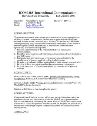 JCOM 368- Intercultural Communication
         The Ohio State University                    Fall Quarter, 2001

Instructor:   Pamela Dawes-Kaylor                   Phone: 614-247-6411
Office:       3142C Derby Hall
Email:        Kaylor.16@osu.edu
              Pamkaylor@core.com


COURSE OBJECTIVES:

This course serves as an introduction to communication between people from
different cultures. Course content focuses on the application of theory and
research to intercultural communication. Students in this class should also be
able to practically apply the theoretical constructs and content of this course in
the development of real issues related to intercultural communication.
Specifically, this course is designed to:
1. Increase understanding of the relationship between culture and
    communication.
2. Provide a framework for understanding and examining cultural similarities
    and differences.
3. Explain the role and importance of nonverbal communication in the
    development of interpersonal intercultural relationships.
4. Describe real and potential barriers to effective intercultural communication.
5. Develop skills to improve intercultural communication competence.
6. Increase awareness of ethical issues related to communication between
    cultures.

REQUIRED TEXTS:

Orbe, Mark P., and Harris, Tina M. (2001). Interracial communication: Theory
into practice. Belmont, CA; Wadsworth/Thomson Learning.

Johnson, Allan G. (2001). Privilege, power, and difference. Mountain View, CA:
Mayfield Publishing Company.

Readings as distributed in class throughout the quarter.

COURSE ACTIVITIES:

Class activities will include lectures, videotapes, group discussions, activities,
panel discussions, and intercultural situations. Student participation in class
discussions is essential to learning the course material. While the course content
is theoretical, course assignments and discussions are designed for application of
the theories and concepts to your everyday encounters with individuals from
other cultures.

ATTENDANCE:
 