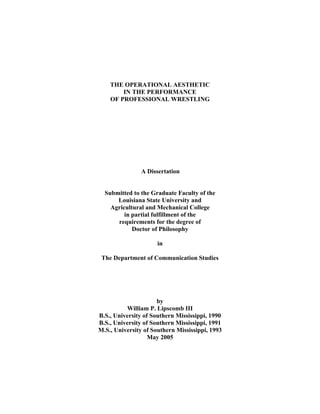 THE OPERATIONAL AESTHETIC
        IN THE PERFORMANCE
    OF PROFESSIONAL WRESTLING




               A Dissertation


  Submitted to the Graduate Faculty of the
      Louisiana State University and
    Agricultural and Mechanical College
         in partial fulfillment of the
      requirements for the degree of
            Doctor of Philosophy

                      in

 The Department of Communication Studies




                      by
          William P. Lipscomb III
B.S., University of Southern Mississippi, 1990
B.S., University of Southern Mississippi, 1991
M.S., University of Southern Mississippi, 1993
                   May 2005
 