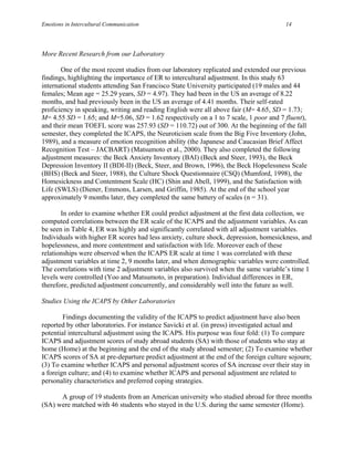 Emotions in Intercultural Communication                                                14




More Recent Research from our Laboratory

       One of the most recent studies from our laboratory replicated and extended our previous
findings, highlighting the importance of ER to intercultural adjustment. In this study 63
international students attending San Francisco State University participated (19 males and 44
females; Mean age = 25.29 years, SD = 4.97). They had been in the US an average of 8.22
months, and had previously been in the US an average of 4.41 months. Their self-rated
proficiency in speaking, writing and reading English were all above fair (M= 4.65, SD = 1.73;
M= 4.55 SD = 1.65; and M=5.06, SD = 1.62 respectively on a 1 to 7 scale, 1 poor and 7 fluent),
and their mean TOEFL score was 257.93 (SD = 110.72) out of 300. At the beginning of the fall
semester, they completed the ICAPS, the Neuroticism scale from the Big Five Inventory (John,
1989), and a measure of emotion recognition ability (the Japanese and Caucasian Brief Affect
Recognition Test – JACBART) (Matsumoto et al., 2000). They also completed the following
adjustment measures: the Beck Anxiety Inventory (BAI) (Beck and Steer, 1993), the Beck
Depression Inventory II (BDI-II) (Beck, Steer, and Brown, 1996), the Beck Hopelessness Scale
(BHS) (Beck and Steer, 1988), the Culture Shock Questionnaire (CSQ) (Mumford, 1998), the
Homesickness and Contentment Scale (HC) (Shin and Abell, 1999), and the Satisfaction with
Life (SWLS) (Diener, Emmons, Larsen, and Griffin, 1985). At the end of the school year
approximately 9 months later, they completed the same battery of scales (n = 31).

       In order to examine whether ER could predict adjustment at the first data collection, we
computed correlations between the ER scale of the ICAPS and the adjustment variables. As can
be seen in Table 4, ER was highly and significantly correlated with all adjustment variables.
Individuals with higher ER scores had less anxiety, culture shock, depression, homesickness, and
hopelessness, and more contentment and satisfaction with life. Moreover each of these
relationships were observed when the ICAPS ER scale at time 1 was correlated with these
adjustment variables at time 2, 9 months later, and when demographic variables were controlled.
The correlations with time 2 adjustment variables also survived when the same variable’s time 1
levels were controlled (Yoo and Matsumoto, in preparation). Individual differences in ER,
therefore, predicted adjustment concurrently, and considerably well into the future as well.

Studies Using the ICAPS by Other Laboratories

        Findings documenting the validity of the ICAPS to predict adjustment have also been
reported by other laboratories. For instance Savicki et al. (in press) investigated actual and
potential intercultural adjustment using the ICAPS. His purpose was four fold: (1) To compare
ICAPS and adjustment scores of study abroad students (SA) with those of students who stay at
home (Home) at the beginning and the end of the study abroad semester; (2) To examine whether
ICAPS scores of SA at pre-departure predict adjustment at the end of the foreign culture sojourn;
(3) To examine whether ICAPS and personal adjustment scores of SA increase over their stay in
a foreign culture; and (4) to examine whether ICAPS and personal adjustment are related to
personality characteristics and preferred coping strategies.

      A group of 19 students from an American university who studied abroad for three months
(SA) were matched with 46 students who stayed in the U.S. during the same semester (Home).
 