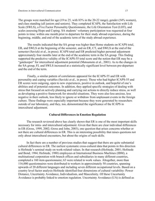 Emotions in Intercultural Communication                                                     15


The groups were matched for age (19 to 25, with 83% in the 20-22 range), gender (54% women),
and class standing (all juniors and seniors). They completed ICAPS, the Satisfaction with Life
Scale (SWLS), a Five Factor Personality Questionnaire, the Life Orientation Test (LOT), and
scales assessing Hope and Coping. SA students’ voluntary participation was requested at four
points in time: within one month prior to departure for their study abroad experience, during the
beginning, middle, and end of the academic term of the study abroad experience.

       The results indicated that the SA group was higher than Home students on ICAPS total,
ER, and SWLS at the beginning of the semester, and on ER, CT, and SWLS at the end of the
semester (Savicki et al., in press). ICAPS total and ER predicted higher personal adjustment
approximately four months later at the end of the academic term in the SA group. This finding
supported the predictive validity of the ICAPS-55 total score and the notion that ER may be a
“gatekeeper” for intercultural adjustment potential (Matsumoto et al., 2001). As to the changes in
the SA group, FL and SWLS increased at a statistically significant level between pre-departure
and the end of the term.

         Finally, a similar pattern of correlations appeared for the ICAPS-55 and ER with
personality and coping variables (Savicki et al., in press). Those who had higher ICAPS-55 and
ER scores were outgoing, open to new experiences, positive in outlook, and hopeful of one’s
abilities and of potential outcomes. In addition, they applied specific strategies of dealing with
stress that focused on actively planning and carrying out actions to directly reduce stress, as well
as developing a positive framework for stressful situations. They were also less anxious, less
negative in their outlook, less likely to ignore or withdraw from unpleasant events in the foreign
culture. These findings were especially important because they were generated by researchers
outside of our laboratory, and they, too, demonstrated the significance of the ICAPS in
intercultural adjustment.

                            Cultural Differences in Emotion Regulation

       The research reviewed above has clearly shown that ER is one of the most important skills
necessary for intra- and intercultural adjustment. Given that there are clear individual differences
in ER (Gross, 1999, 2002; Gross and John, 2003), one question that arises concerns whether or
not there are cultural differences in ER. This is an interesting possibility that raises questions not
only about intercultural encounters, but about the origins of such skills.

       In fact there are a number of previous studies that suggest that there are quite substantial
cultural differences in ER. The earliest systematic cross-cultural data that points in this direction
is Hofstede’s seminal study on work-related values. In that research (Hofstede, 2001; Hofstede
and Bond, 1984; Hofstede, 1980) employees at International Business Machines (IBM), a
multinational corporation with branch offices and subsidiaries in many different countries,
completed a 160 item questionnaire; 63 were related to work values. Altogether, more than
116,000 questionnaires were distributed to workers in approximately 50 countries, spanning
upwards of 20 different languages and including seven different occupational levels. Based on a
country level factor analysis Hofstede identified four dimensions of cultural variability: Power
Distance, Uncertainty Avoidance, Individualism, and Masculinity. Of these Uncertainty
Avoidance is probably linked to emotion regulation. Uncertainty Avoidance (UA) is defined as
 