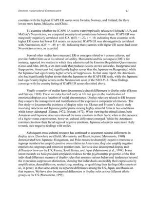 Emotions in Intercultural Communication                                                 17


countries with the highest ICAPS ER scores were Sweden, Norway, and Finland; the three
lowest were Japan, Malaysia, and China.

       To examine whether the ICAPS ER scores were empirically related to Hofstede’s UA and
McCrae’s Neuroticism, we computed country-level correlations between them. ICAPS ER was
marginally negatively correlated with UA, r(47) = -.20, p < .10, indicating those countries with
higher ER scores had lower UA scores, as expected. ICAPS ER was also negatively correlated
with Neuroticism, r(29) = -.49, p < .01, indicating that countries with higher ER scores had lower
Neuroticism scores, as expected.

       Several other studies have measured ER or concepts related to it across cultures, and
provide further hints as to its cultural variability. Matsumoto and his colleagues (2003), for
instance, reported two studies in which they administered the Emotion Regulation Questionnaire
(Gross and John, 2003), a ten item scale that produces scores on two subscales, Reappraisal and
Suppression. Americans had significantly higher scores than the Japanese on Reappraisal, while
the Japanese had significantly higher scores on Suppression. In that same report, the Americans
also had significantly higher scores than the Japanese on the ICAPS ER scale, while the Japanese
had significantly higher scores on the Neuroticism scale of the NEO-PI-R. These findings
converge with the country listing of ICAPS ER scores described above.

        Finally a number of studies have documented cultural differences in display rules (Ekman
and Friesen, 1969). These are rules learned early in life that govern the modification of
emotional displays as a function of social circumstance. Display rules are related to ER because
they concern the management and modification of the expressive component of emotion. The
first study to document the existence of display rules was Ekman and Friesen’s classic study
involving American and Japanese participants viewing highly stressful films in two conditions
while being videotaped (Ekman, 1972; Friesen, 1972). When viewing the stimuli alone, both
American and Japanese observers showed the same emotions in their faces; when in the presence
of a higher status experimenter, however, cultural differences emerged. While the Americans
continued to show their facial signs of negative emotions, Japanese observers were more likely
to mask their negative feelings with smiles.

        Subsequent cross-cultural research has continued to document cultural differences in
display rules. Elsewhere we (Biehl, Matsumoto, and Kasri, in press; Matsumoto, 1990)
demonstrated how Japanese, Hungarians, and Poles tended to deamplify negative emotions to
ingroup members but amplify positive ones relative to Americans; they also amplify negative
emotions to outgroups and minimize positive ones. We have also documented display rule
differences between the US, Russia, South Korea, and Japan (Matsumoto et al., 1998). In our
latest research we have provided empirical evidence for the psychometric properties of the first
individual difference measure of display rules that assesses various behavioral tendencies beyond
the expression-suppression distinction, showing that individuals can modify their expressions by
amplification, deamplification, neutralizing, masking, or qualifying their feelings (Matsumoto et
al., in press); in that same article we reported differences among the US, Japan, and Russia on
that measure. We have also documented differences in display rules across different ethnic
groups in the US (Matsumoto, 1993).
 