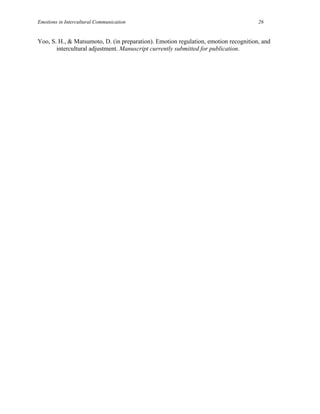 Emotions in Intercultural Communication                                              26


Yoo, S. H., & Matsumoto, D. (in preparation). Emotion regulation, emotion recognition, and
       intercultural adjustment. Manuscript currently submitted for publication.
 