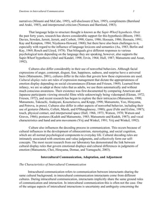 Emotions in Intercultural Communication                                                   3


narratives (Minami and McCabe, 1995), self-disclosure (Chen, 1995), compliments (Barnlund
and Araki, 1985), and interpersonal criticism (Nomura and Barnlund, 1983).

        That language helps to structure thought is known as the Sapir-Whorf hypothesis. Over
the past forty years, research has shown considerable support for this hypothesis (Bloom, 1981;
Davies, Sowden, Jerrett, Jerrett, and Corbett, 1998; Garro, 1986; Hoosain, 1986; Hoosain, 1991;
Kay and Kempton, 1984; Niyekawa-Howard, 1968); but there have also been challenges to it,
especially with regard to the influence of language lexicons and semantics (Au, 1983; Berlin and
Kay, 1969; Rosch and Lloyd, 1978). That bilinguals give different responses to various
psychological tests depending on the language they are speaking, however, also supports the
Sapir-Whorf hypothesis (Abel and Kandel, 1998; Ervin, 1964; Hull, 1987; Matsumoto and Assar,
1992).

        Cultures also differ considerably in their use of nonverbal behaviors. Although facial
expressions of anger, contempt, disgust, fear, happiness, sadness, and surprise have a universal
basis (Matsumoto, 2001), cultures differ in the rules that govern how these expressions are used.
Cultural display rules are rules of expression management that dictate the appropriateness of
emotion display depending on social circumstances (Ekman and Friesen, 1969). Learned from
infancy, we are so adept at these rules that as adults, we use them automatically and without
much conscious awareness. Their existence was first documented by comparing American and
Japanese participants viewing stressful films while unknowingly being videotaped (Ekman, 1972;
Friesen, 1972), and recent research has begun to explore the their intricacies (Matsumoto, 1990;
Matsumoto, Takeuchi, Andayani, Kouznetsova, and Krupp, 1998; Matsumoto, Yoo, Hirayama,
and Petrova, in press). Cultures also differ in other aspects of nonverbal behavior, including their
use of gestures (Morris, Collett, Marsh, and O'Shaughnessy, 1980); gaze (Fehr and Exline, 1987);
touch, physical contact, and interpersonal space (Hall, 1966, 1973; Watson, 1970; Watson and
Graves, 1966); postures (Kudoh and Matsumoto, 1985; Matsumoto and Kudoh, 1987); and vocal
characteristics and hand and arm movements (Vrij and Winkel, 1991; Vrij and Winkel, 1992).

        Culture also influences the decoding process in communication. This occurs because of
cultural influences in the development of ethnocentrism, stereotyping, and social cognition,
which are all normal psychological components to everyday life. Cultural decoding rules are
intimately associated with emotions and value judgments, and collectively form our self-
concepts. The most recent research from our laboratory has demonstrated the link between
cultural display rules that govern emotional displays and cultural differences in judgments of
emotion (Matsumoto, Choi, Hirayama, Domae, and Yamaguchi, 2003).

                  Intercultural Communication, Adaptation, and Adjustment

The Characteristics of Intercultural Communication

       Intracultural communication refers to communication between interactants sharing the
same cultural background; in intercultural communication interactants come from different
cultures. During intracultural communication, interactants implicitly share the same ground rules
of communication and interaction. In intercultural communication this is often not the case. One
of the unique aspects of intercultural interactions is uncertainty and ambiguity concerning the
 