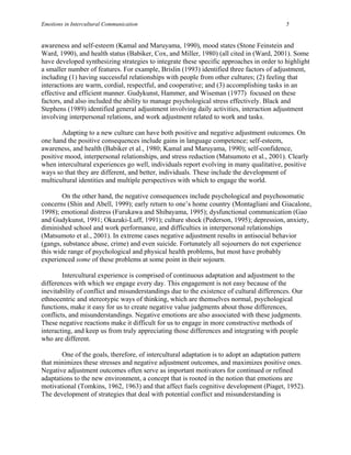 Emotions in Intercultural Communication                                                   5


awareness and self-esteem (Kamal and Maruyama, 1990), mood states (Stone Feinstein and
Ward, 1990), and health status (Babiker, Cox, and Miller, 1980) (all cited in (Ward, 2001). Some
have developed synthesizing strategies to integrate these specific approaches in order to highlight
a smaller number of features. For example, Brislin (1993) identified three factors of adjustment,
including (1) having successful relationships with people from other cultures; (2) feeling that
interactions are warm, cordial, respectful, and cooperative; and (3) accomplishing tasks in an
effective and efficient manner. Gudykunst, Hammer, and Wiseman (1977) focused on these
factors, and also included the ability to manage psychological stress effectively. Black and
Stephens (1989) identified general adjustment involving daily activities, interaction adjustment
involving interpersonal relations, and work adjustment related to work and tasks.

        Adapting to a new culture can have both positive and negative adjustment outcomes. On
one hand the positive consequences include gains in language competence; self-esteem,
awareness, and health (Babiker et al., 1980; Kamal and Maruyama, 1990); self-confidence,
positive mood, interpersonal relationships, and stress reduction (Matsumoto et al., 2001). Clearly
when intercultural experiences go well, individuals report evolving in many qualitative, positive
ways so that they are different, and better, individuals. These include the development of
multicultural identities and multiple perspectives with which to engage the world.

        On the other hand, the negative consequences include psychological and psychosomatic
concerns (Shin and Abell, 1999); early return to one’s home country (Montagliani and Giacalone,
1998); emotional distress (Furukawa and Shibayama, 1995); dysfunctional communication (Gao
and Gudykunst, 1991; Okazaki-Luff, 1991); culture shock (Pederson, 1995); depression, anxiety,
diminished school and work performance, and difficulties in interpersonal relationships
(Matsumoto et al., 2001). In extreme cases negative adjustment results in antisocial behavior
(gangs, substance abuse, crime) and even suicide. Fortunately all sojourners do not experience
this wide range of psychological and physical health problems, but most have probably
experienced some of these problems at some point in their sojourn.

        Intercultural experience is comprised of continuous adaptation and adjustment to the
differences with which we engage every day. This engagement is not easy because of the
inevitability of conflict and misunderstandings due to the existence of cultural differences. Our
ethnocentric and stereotypic ways of thinking, which are themselves normal, psychological
functions, make it easy for us to create negative value judgments about those differences,
conflicts, and misunderstandings. Negative emotions are also associated with these judgments.
These negative reactions make it difficult for us to engage in more constructive methods of
interacting, and keep us from truly appreciating those differences and integrating with people
who are different.

       One of the goals, therefore, of intercultural adaptation is to adopt an adaptation pattern
that minimizes these stresses and negative adjustment outcomes, and maximizes positive ones.
Negative adjustment outcomes often serve as important motivators for continued or refined
adaptations to the new environment, a concept that is rooted in the notion that emotions are
motivational (Tomkins, 1962, 1963) and that affect fuels cognitive development (Piaget, 1952).
The development of strategies that deal with potential conflict and misunderstanding is
 