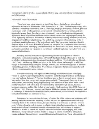 Emotions in Intercultural Communication                                                    6


imperative in order to produce successful and effective long-term intercultural communication
and relationships.

Factors that Predict Adjustment

         There have been many attempts to identify the factors that influence intercultural
adjustment (reviewed in Matsumoto, 1999; Matsumoto et al., 2001). Studies in psychology have
identified a wide range of variables such as knowledge, language proficiency, attitudes, previous
experiences, levels of ethnocentrism, social support, cultural similarity, adventure, and self-
construals. Among these, three factors have consistently emerged as leading contributors to
adjustment: knowledge of host and home culture, ethnocentrism, and language proficiency. In
fact it is precisely because of these factors that many intercultural training interventions involve
language skill and knowledge training. The underlying assumption of such training is that if
people can speak the language of the host culture, and if they know some basic facts about it,
they can adjust to life better. Likewise, if people can recognize the existence of ethnocentrism –
how our own cultural upbringing contributed to how we interact with the world and with others –
and can recognize that our viewpoint is one of many valid and legitimate views, they will have
successful adjustments.

       Fostering positive intercultural adjustment requires the development of effective
intercultural communication competence (ICC). ICC has been studied extensively in both the
psychology and communication literatures (Gudykunst and Kim, 1984; Littlejohn and Jabusch,
1982; Powers and Lowery, 1984), and refers to the skills, talents, and strategies in which we
engage in order to exchange thoughts, feelings, attitudes, and beliefs among people of different
cultural backgrounds. We believe that ICC is reliant on a process that ensures successful and
effective communication across cultures.

       How can we develop such a process? One strategy would be to become thoroughly
versant in a culture, recording the cultural similarities and differences found in it and building
your own “cultural dictionary.” This is a formidable task, as there is so much about culture to
learn and so little time, energy, and storage space available. This approach, however, is not
without merit, and certainly many people develop such almanacs in their minds about a small
number of cultures with which they become intimately familiar through travels, business,
homestay programs, and the like. In fact, several studies (Gudykunst and Kim, 1984; Samovar
and Porter, 1995; Wiseman, Hammer, and Nishida, 1989) have shown that related processes such
as knowledge of and attitude toward host culture, ethnocentrism, social distance, and exposure to
host culture members are all related to ICC.

       But none of us can create that dictionary of culture for all the cultures and peoples we will
possibly come in contact with, and many of us do not have the opportunities to become truly
culturally fluent in this fashion. Instead, the vast majority of us will need to rely on a process
model of intercultural growth to engage in effective intercultural communication. As conflicts
based on intercultural communications and misunderstandings are inevitable, it becomes
important to be able to control our negative emotional reactions when engaging with those
differences. Those who can will then be able to engage in a more constructive intercultural
process and open the door to more successful intercultural interactions. Those who cannot will
 