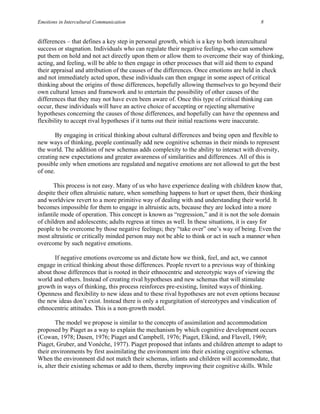 Emotions in Intercultural Communication                                                   8


differences – that defines a key step in personal growth, which is a key to both intercultural
success or stagnation. Individuals who can regulate their negative feelings, who can somehow
put them on hold and not act directly upon them or allow them to overcome their way of thinking,
acting, and feeling, will be able to then engage in other processes that will aid them to expand
their appraisal and attribution of the causes of the differences. Once emotions are held in check
and not immediately acted upon, these individuals can then engage in some aspect of critical
thinking about the origins of those differences, hopefully allowing themselves to go beyond their
own cultural lenses and framework and to entertain the possibility of other causes of the
differences that they may not have even been aware of. Once this type of critical thinking can
occur, these individuals will have an active choice of accepting or rejecting alternative
hypotheses concerning the causes of those differences, and hopefully can have the openness and
flexibility to accept rival hypotheses if it turns out their initial reactions were inaccurate.

       By engaging in critical thinking about cultural differences and being open and flexible to
new ways of thinking, people continually add new cognitive schemas in their minds to represent
the world. The addition of new schemas adds complexity to the ability to interact with diversity,
creating new expectations and greater awareness of similarities and differences. All of this is
possible only when emotions are regulated and negative emotions are not allowed to get the best
of one.

       This process is not easy. Many of us who have experience dealing with children know that,
despite their often altruistic nature, when something happens to hurt or upset them, their thinking
and worldview revert to a more primitive way of dealing with and understanding their world. It
becomes impossible for them to engage in altruistic acts, because they are locked into a more
infantile mode of operation. This concept is known as “regression,” and it is not the sole domain
of children and adolescents; adults regress at times as well. In these situations, it is easy for
people to be overcome by those negative feelings; they “take over” one’s way of being. Even the
most altruistic or critically minded person may not be able to think or act in such a manner when
overcome by such negative emotions.

       If negative emotions overcome us and dictate how we think, feel, and act, we cannot
engage in critical thinking about those differences. People revert to a previous way of thinking
about those differences that is rooted in their ethnocentric and stereotypic ways of viewing the
world and others. Instead of creating rival hypotheses and new schemas that will stimulate
growth in ways of thinking, this process reinforces pre-existing, limited ways of thinking.
Openness and flexibility to new ideas and to these rival hypotheses are not even options because
the new ideas don’t exist. Instead there is only a regurgitation of stereotypes and vindication of
ethnocentric attitudes. This is a non-growth model.

        The model we propose is similar to the concepts of assimilation and accommodation
proposed by Piaget as a way to explain the mechanism by which cognitive development occurs
(Cowan, 1978; Dasen, 1976; Piaget and Campbell, 1976; Piaget, Elkind, and Flavell, 1969;
Piaget, Gruber, and Vonèche, 1977). Piaget proposed that infants and children attempt to adapt to
their environments by first assimilating the environment into their existing cognitive schemas.
When the environment did not match their schemas, infants and children will accommodate, that
is, alter their existing schemas or add to them, thereby improving their cognitive skills. While
 