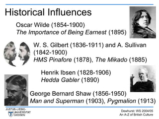 Historical Influences
  Oscar Wilde (1854-1900)
  The Importance of Being Earnest (1895)

        W. S. Gilbert (1836-1911) and A. Sullivan
        (1842-1900)
        HMS Pinafore (1878), The Mikado (1885)

          Henrik Ibsen (1828-1906)
          Hedda Gabler (1890)

      George Bernard Shaw (1856-1950)
      Man and Superman (1903), Pygmalion (1913)
                                        Dewhurst: WS 2004/05
                                       An A-Z of British Culture
 