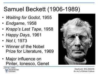 Samuel Beckett (1906-1989)
•   Waiting for Godot, 1955
•   Endgame, 1958
•   Krapp’s Last Tape, 1958
•   Happy Days, 1961
•   Not I, 1973
•   Winner of the Nobel
    Prize for Literature, 1969
• Major influence on
  Pinter, Ionesco, Genet
                                  Dewhurst: WS 2004/05
                                 An A-Z of British Culture
 