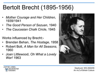 Bertolt Brecht (1895-1956)
• Mother Courage and Her Children,
  1939/1941
• The Good Person of Sezuan, 1940
• The Caucasian Chalk Circle, 1945

Works influenced by Brecht:-
• Brendan Behan, The Hostage, 1958
• Robert Bolt, A Man for All Seasons,
  1960
• Joan Littlewood, Oh What a Lovely
  War! 1963


                                         Dewhurst: WS 2004/05
                                        An A-Z of British Culture
 