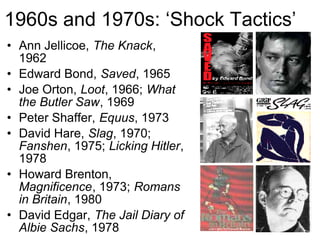 1960s and 1970s: ‘Shock Tactics’
• Ann Jellicoe, The Knack,
  1962
• Edward Bond, Saved, 1965
• Joe Orton, Loot, 1966; What
  the Butler Saw, 1969
• Peter Shaffer, Equus, 1973
• David Hare, Slag, 1970;
  Fanshen, 1975; Licking Hitler,
  1978
• Howard Brenton,
  Magnificence, 1973; Romans
  in Britain, 1980
• David Edgar, The Jail Diary of
  Albie Sachs, 1978
 