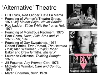 ‘Alternative’ Theatre
• Hull Truck, Red Ladder, Café La Mama
• Founding of Women’s Theatre Group,
  1974: My Mother Says I Never Should
• Red Ladder, Strike While the Iron is Hot,
  1974
• Founding of Monstrous Regiment, 1975
• Pam Gems, Dusa, Fish, Stas and Vi,
  1976; Piaf, 1978
• Founding of Gay Sweatshop, 1975 –
  Robert Patrick, One Person, The Haunted
  Host; Alan Wakeman, Ships; Roger
  Baker and Drew Griffiths, Mister X
• Laurence Collinson, Thinking Straight,
  1976
• Jill Posener, Any Woman Can, 1976
• Michelene Wandor, Care and Control,
  1977
• Martin Sherman, Bent, 1978
 