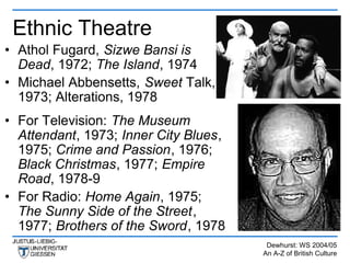 Ethnic Theatre
• Athol Fugard, Sizwe Bansi is
  Dead, 1972; The Island, 1974
• Michael Abbensetts, Sweet Talk,
  1973; Alterations, 1978
• For Television: The Museum
  Attendant, 1973; Inner City Blues,
  1975; Crime and Passion, 1976;
  Black Christmas, 1977; Empire
  Road, 1978-9
• For Radio: Home Again, 1975;
  The Sunny Side of the Street,
  1977; Brothers of the Sword, 1978
                                        Dewhurst: WS 2004/05
                                       An A-Z of British Culture
 